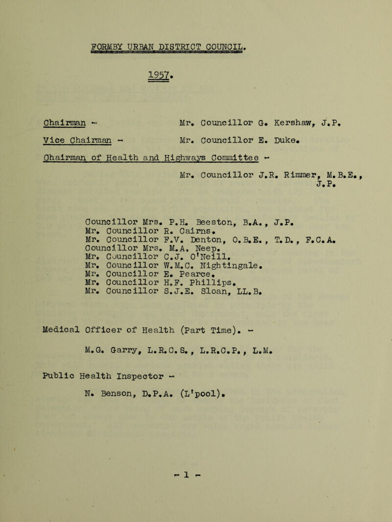 tagflLJA.ift jjaxzsi -j'1t.. fcr.rs: itvi: 1 g-srav. r1 r-,g-?—Tgc-n 1957* Chairman - Mr* Councillor G. Vice Chairman ~ Mr* Councillor E, Chairman of Health and Highways Committee < Mr* Councillor J, Councillor Mrs. P#H. Beeston, B.A. Mr. Councillor R. Cairns. Mr. Councillor F.V. Denton, 0. B.E. Councillor Mrs. M.A, Neep. Mr. Councillor C.J. O'Neill. Mr. Councillor W.M.C. Nightingale. Mr. Councillor E. Pearce. Mr, Councillor H„F. Phillips, Mr. Councillor S.J.E. Sloan, LL.B. Medical Officer of Health (Part Time). *- M.G. Garry, L.R.C.S. , L.R.C.P. , L. Kershaw, J.P. Duke. R. Rimmer, M. B.E. J.P. J.P. T.D. , F.C.A. Public Health Inspector — N. Benson, D.P.A. (Lrpool)