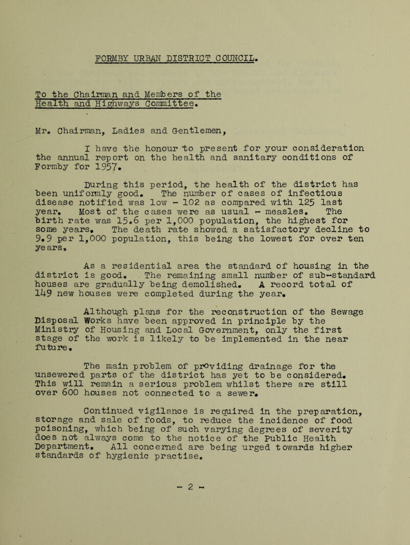 To the Chairman and Members of the Health and Highways Committee7 Mr, Chairman, Ladies and Gentlemen, I have the honour to present for your consideration the annual report on the health and sanitary conditions of Formby for 1957* During this period, the health of the district has been uniformly good. The number of cases of infectious disease notified was low - 102 as compared v/ith 125 last year. Most of the cases were as usual - measles. The birth rate was 15,6 per 1,000 population, the highest for some years. The death rate shov^ed a satisfactory decline to 9*9 per 1,000 population, this being the lowest for over ten years. As a residential area the standard of housing in the district is good. The remaining small number of sub-standard houses are gradually being demolished, A record total of 1U9 new houses were completed during the year. Although plans for the reconstruction of the Sewage Disposal Works have been approved in principle by the Ministry of Housing and Local Government, only the first stage of the work is likely to be implemented in the near future. The main problem of providing drainage for the unsewered parts of the district has yet to be considered. This will remain a serious problem whilst there are still over 600 houses not connected to a sewer. Continued vigilance is required in the preparation, storage and sale of foods, to reduce the incidence of food poisoning, which being of such varying degrees of severity does not always come to the notice of the Public Health Department, All concerned are being urged towards higher standards of hygienic practise. 2