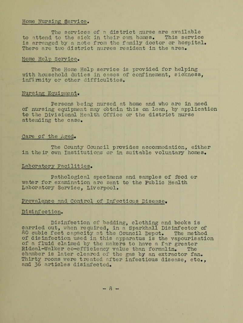 Home Nursing Service The services of a district nurse are available to attend to the sick in their ovm homes. This service is arranged hy a note from the family doctor or hospital# There are two district nurses resident in the area. Home Help Service. The Home Help service is provided for helping with household duties in cases of confinement, sickness, infirmity or other difficulties. Nursing Equipment. Persons being nursed at home and who are in need of nursing equipment may obtain this on loan, by application to the Divisional Health Office or the district nurse attending the case. Pare of the Aged* The County Council provides accommodation, either in their own Institutions or in suitable voluntary homes. Laboratory Facilities. Pathological specimens and samples of food or water for examination are sent to the Public Health Laboratory Service, Liverpool. Prevalence and Control of Infectious Disease. Disinfection. Disinfection of bedding, clothing and books is carried out, when required, in a Sparkhall Disinfector of 80 cubic feet capacity at the Council Depot. The method of disinfection used in this apparatus is the vapourisation of a fluid claimed by the makers to have a far greater Rideal-Walker co-efficiency value than formalin. The chamber is later cleared of the gas by an extractor fan. Thirty rooms were treated after infectious disease, etc#, and 36 articles disinfected. 8
