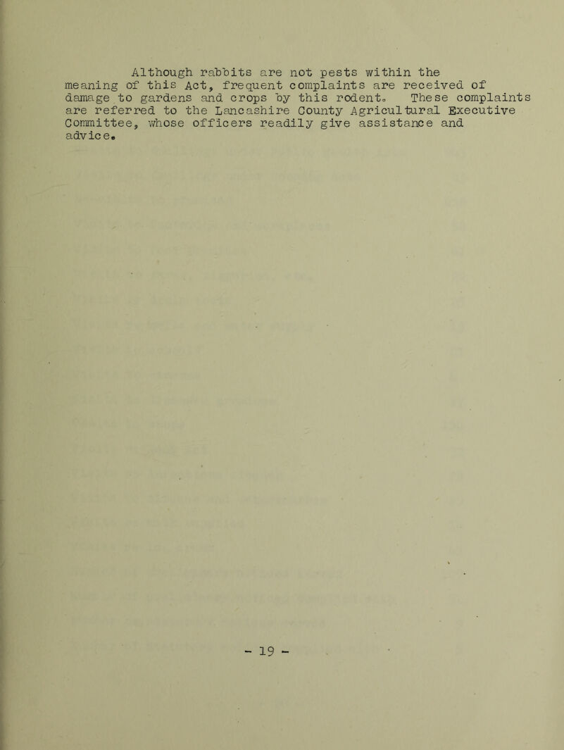 Although rabbits are not pests within the meaning of this Act, frequent complaints are received of damage to gardens and crops by this rodento These complaints are referred to the Lancashire County Agricultural Executive Committee, whose officers readily give assistance and advice* - 19 -