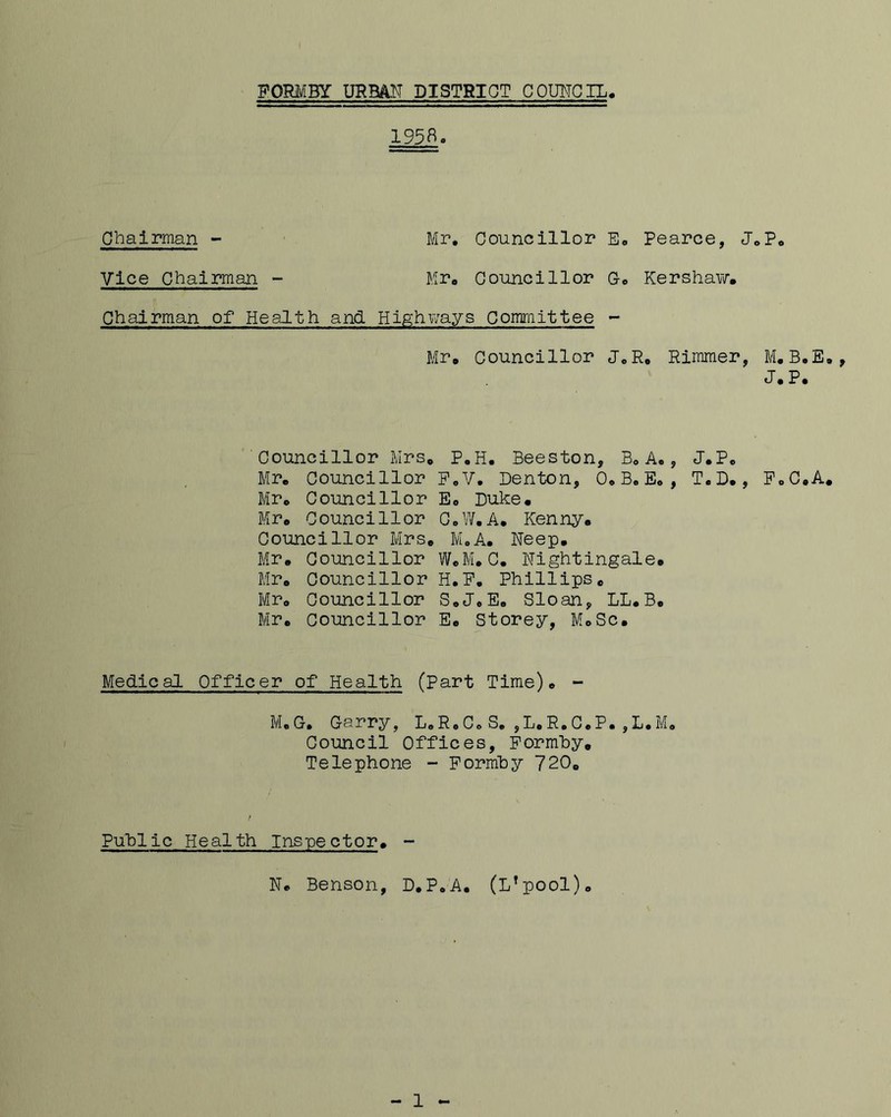 195B. Chairman - Mr. Councillor E„ Pearce, J„P, Vice Chairman - Mr. Councillor Go Kershaw. Chairman of Health and Highways Committee - Mr. Councillor J.R. Rimmer, J.P. Councillor Mrs, P.H. Beeston, B. A., J.P. Mr. Councillor P.V. Denton, O.B.E. , T.D., FoC.A. Mr. Councillor E, Duke. Mr. Councillor C.W.A. Kenny. Councillor Mrs. M.A. Neep. Mr. Councillor W.M. C. Nightingale. Mr. Councillor H.P. Phillips. Mr, Councillor S.J.E. Sloan, LL.B. Mr. Councillor E, Storey, M.Sc. Medical Officer of Health (Part Time). - M.G. Garry, L.R.C.S. ,L.R.C.P.,L.M. Council Offices, Formby. Telephone - Formby 720. Public Health Inspector. - N. Benson, D.P.A. (L’pool). - 1 -