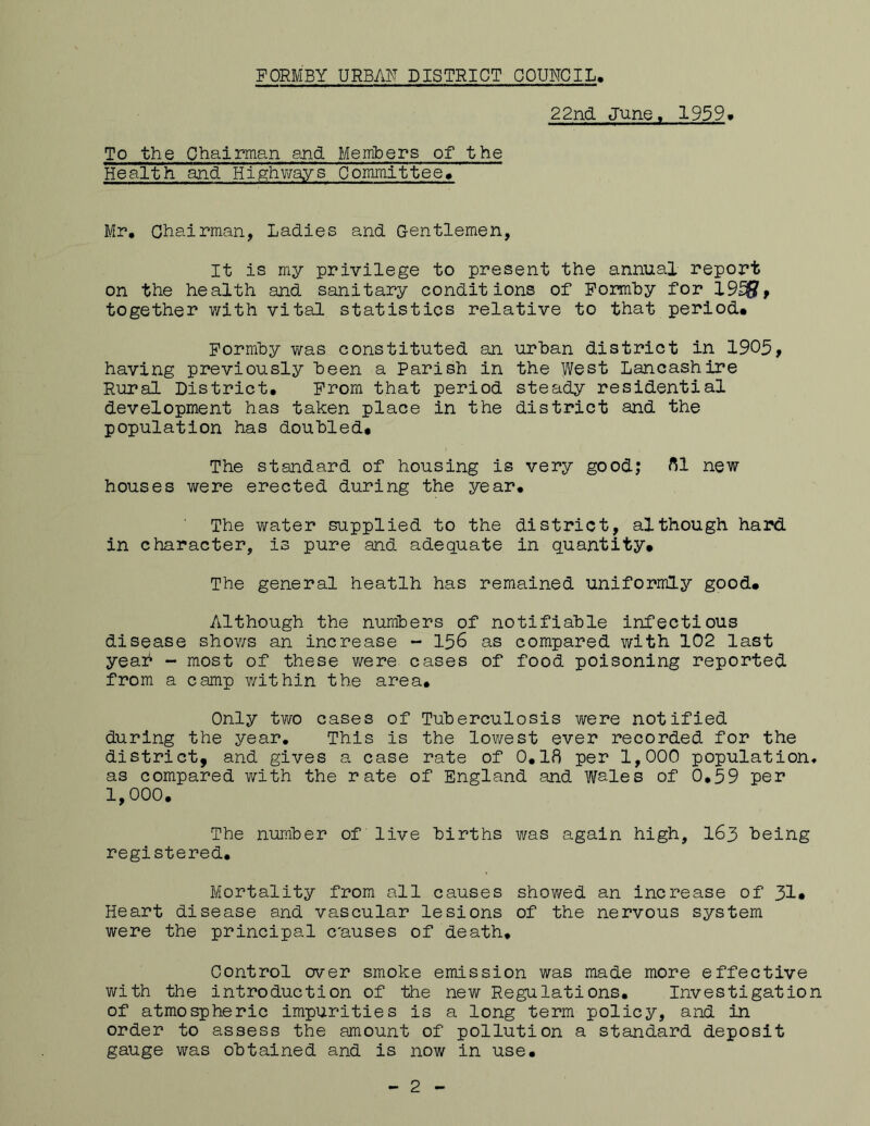 22nd. June. 1959. To the Chairman end Members of the Health and Highways Committee, Mr, Chairman, Ladies and. Gentlemen, It is my privilege to present the annual report on the health and sanitary conditions of Formby for 1955, together with vital statistics relative to that period, Formby was constituted an urban district in 1905, having previously been a Parish in the West Lancashire Rural District, From that period steady residential development has taken place in the district and the population has doubled. The standard of housing is very good; 81 new houses were erected during the year. The water supplied to the district, although hard in character, is pure and. adequate in quantity. The general heatlh has remained uniformly good. Although the numbers of notifiable infectious disease shows an increase - 156 as compared with 102 last year - most of these were cases of food poisoning reported from a camp within the area. Only two cases of Tuberculosis were notified during the year. This is the lowest ever recorded for the district, and gives a case rate of 0.18 per 1,000 population* as compared with the rate of England and V/ales of 0.59 per 1,000. The number of live births was again high, 163 being registered. Mortality from all causes showed an increase of 31* Heart disease and vascular lesions of the nervous system were the principal c'auses of death. Control over smoke emission was made more effective with the introduction of the new Regulations. Investigation of atmospheric impurities is a long term policy, and in order to assess the amount of pollution a standard deposit gauge was obtained and is now in use.