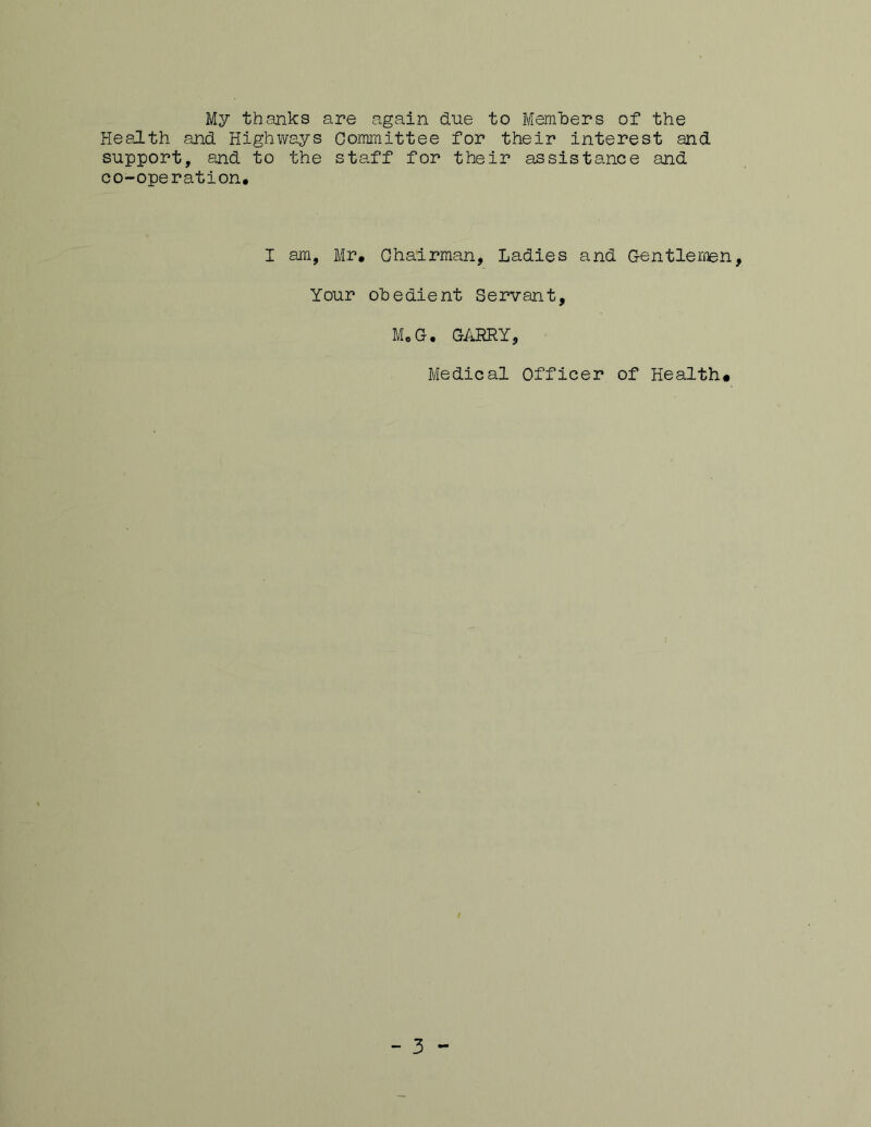 My thanks are again due to Members of the Health and Highways Committee for their interest and support, and to the staff for their assistance and co-operation. I am, Mr, Chairman, Ladies and Gentlemen, Your obedient Servant, MoG. GARRY, Medical Officer of Health. - 3 -