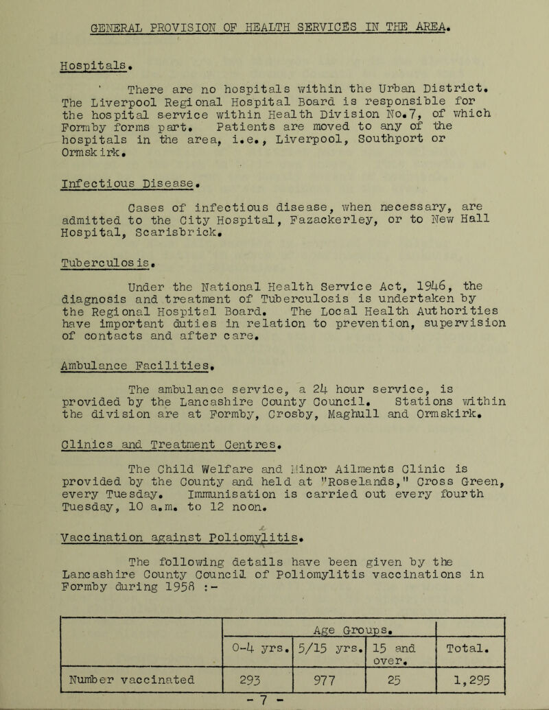 GENERAL PROVISION OF HEALTH SERVICES IN THE AREA, Hospitals , There are no hospitals within the Urban District, The Liverpool Regional Hospital Board is responsible for the hospital service within Health Division No,7, of which Formby forms part. Patients are moved to any of the hospitals in the area, i,e,, Liverpool, Southport or Ormsk irk. Infectious Disease, Gases of infectious disease, when necessary, are admitted to the City Hospital, Pazackerley, or to New Hall Hospital, Scarisbrick, Tubereulos is. Under the National Health Service Act, 1946, the diagnosis and treatment of Tuberculosis is undertaken by the Regional Hospital Board, The Local Health Authorities have important duties in relation to prevention, supervision of contacts and after care. Ambulance Facilities, The ambulance service, a 24 hour service, is provided by the Lancashire County Council. Stations within the division are at Formby, Crosby, Maghull and Ormskirk. Clinics and Treatment Centres. The Child Welfare and Minor Ailments Clinic is provided by the County and held at Roselands, Cross Green, every Tuesday, Immunisation is carried out every fourth Tuesday, 10 a.m. to 12 noon. X Vaccination against poliomylitis. The following details have been given by the Lancashire County Council of Poliomylitis vaccinations in Formby during 1958 : - Age Groups, 0-4 yrs. 5/15 yrs. 15 and over. Total. Number vaccinated 293 977 25 1,295 - 7