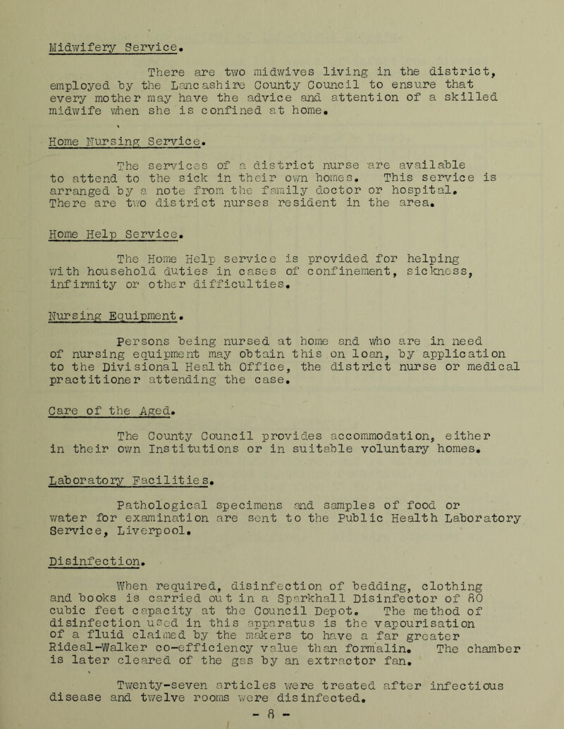 Midwifery Service There are two midwives living in the district, employed by the Lancashire County Council to ensure that every mother may have the advice and attention of a skilled midwife when she is confined at home# % Home Nursing Service• The services of a district nurse are available to attend to the sick in their own homes. This service is arranged by a note from the family doctor or hospital. There are two district nurses resident in the area. Home Help Service. The Home Help service is provided for helping with household duties in cases of confinement, sickness, infirmity or other difficulties. Nur sing E quipment. Persons being nursed at home and who are in need of nursing equipment may obtain this on loan, by application to the Divisional Health Office, the district nurse or medical practitioner attending the case. Care of the Aged. The County Council provides accommodation, either in their own Institutions or in suitable voluntary homes. Laboratory Facilities. Pathological specimens and samples of food or water for examination are sent to the Public Health Laboratory Service, Liverpool. Disinfection. When required, disinfection of bedding, clothing and books is carried out in a Sparkhall Disinfector of 80 cubic feet capacity at the Council Depot. The method of disinfection used in this apparatus is the vapourisation of a fluid claimed by the makers to have a far greater Hideal-Walker co-efficiency value than formalin. The chamber is later cleared of the gas by an extractor fan. Twenty-seven articles were treated after infectious disease and twelve rooms were disinfected. - 8 -