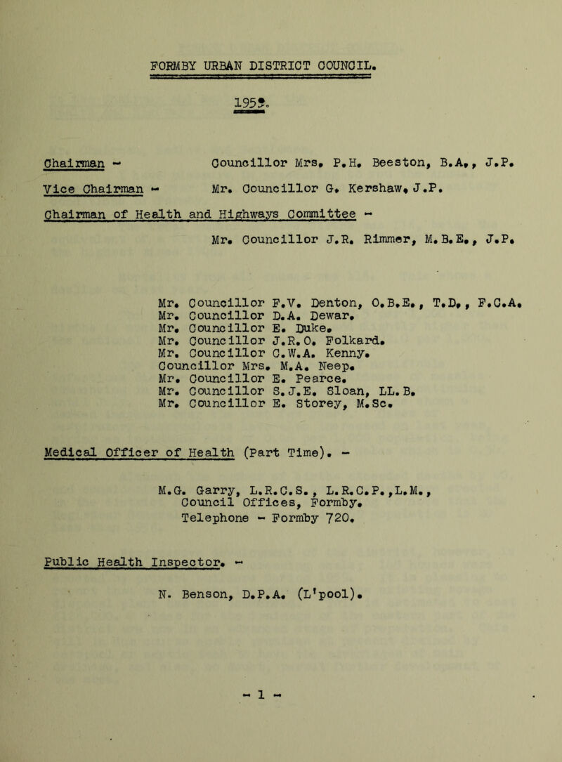 Vice Chairman Chairman ~ Councillor Mrs, p.H. Beeston, B.A,, J.P. Mr. Councillor G* Kershaw, J.P. Chairman of Health and Highways Committee - Mr. Councillor J.R, Rimmer, M. B. E., J.P. Mr. Councillor F.V. Denton, O.B.E., T.D,, F.C.A. Mr. Councillor D.A. Dewar. Mr. Councillor E. Duke. Mr. Councillor J.R.0. Folkard. Mr, councillor C.W.A. Kenny. Councillor Mrs. M.A. Neep. Mr. Councillor E. Pearce. Mr. Councillor S.J.E. Sloan, LL.B. Mr. Councillor E. Storey, M.Sc. Medical Officer of Health (Part Time). M.G-. Garry, L.R.C.S. , L. R. ( Council Offices, Formhy, Telephone - Formby 720. L. R. C.P. ,L.M. , Public Health Inspector. N. Benson, D.P.A. (L'pool). 1