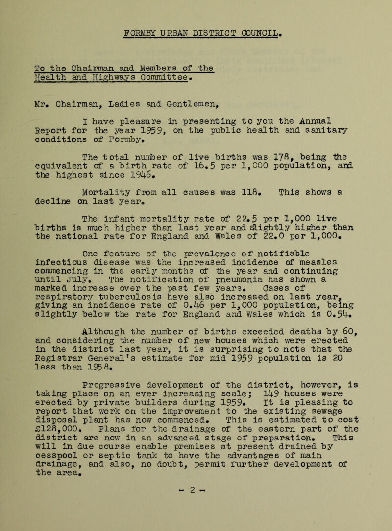 To the Chairman and Members of the Health and Highways Gommittee. Mr# Chairman, Ladies and Gentlemen, I have pleasure in presenting to you the Annual Report for the year 1959, on the public health and sanitary conditions of Formby# The total number of live births was 17ftp being the equivalent of a birth rate of 16.5 per 1,000 population, and. the highest since 1946# Mortality from all causes was 118# This shows a decline on last year# The infant mortality rate of 22#5 per 1,000 live births is much higher than last year and slightly higher than the national rate for England and Wales of 22,0 per 1,000. One feature of the prevalence of notifiable infectious disease was the increased incidence of measles commencing in the early months cf the year and continuing until July# The notification of pneumonia has shown a marked increase over the past few years# Cases of respiratory tuberculosis have also increased on last year, giving an incidence rate of 0.46 per 1,000 population, being slightly below the rate for England and Wales which is 0.54* Although the number of births exceeded deaths by 60, and considering the number of new houses which were erected in the district last year, it is surprising to note that the Registrar General!s estimate for mid 1959 population is 20 less than 195 8. Progressive development of the district, however, is taking place on an ever increasing scale; 149 houses were erected by private builders during 1959# It is pleasing to report that work on the improvement to the existing sewage disposal plant has now commenced. This is estimated to cost £128,000. Plans for the drainage of the eastern part of the district are now in an advanced stage of preparation. This will in due course enable premises at present drained by cesspool or septic tank to have the advantages of main drainage, and also, no doubt, permit further development of the area. - 2 -