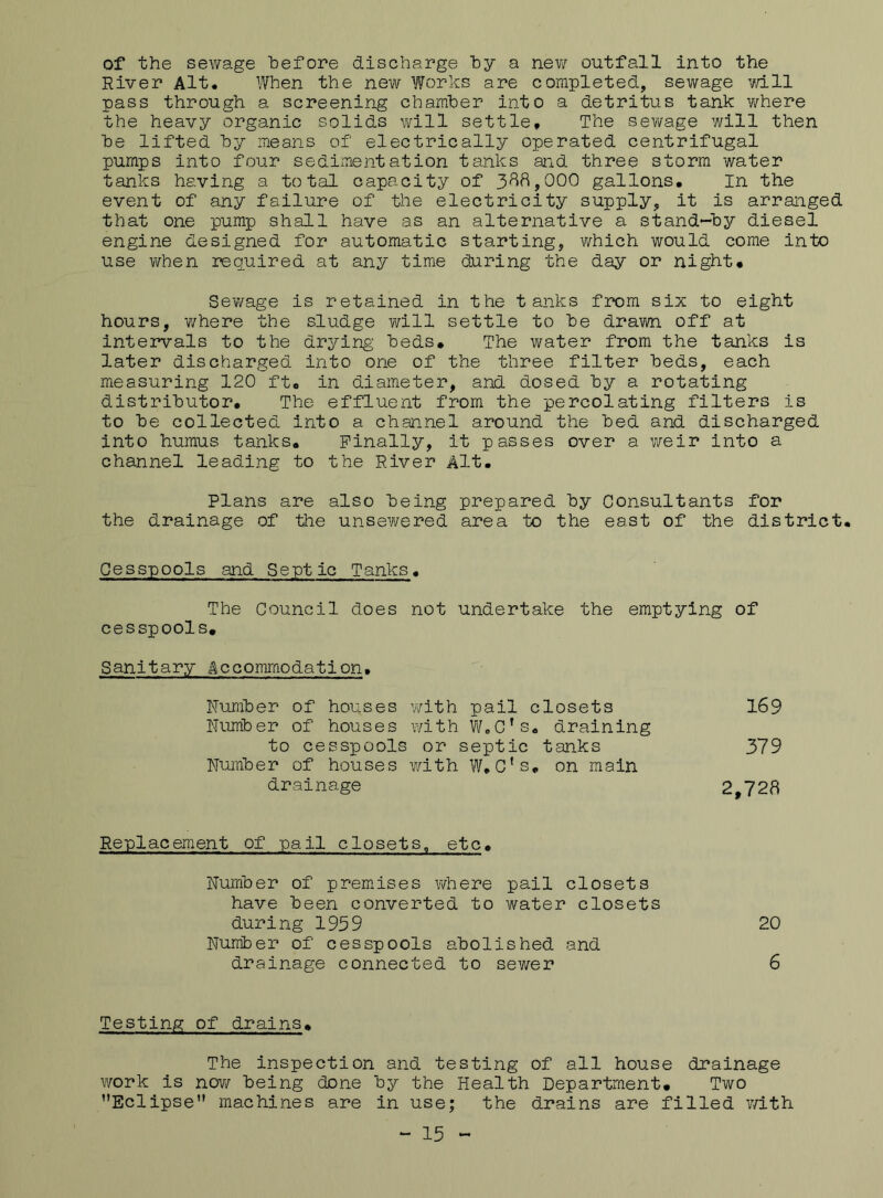 of the sewage before discharge hy a new outfall into the River Alt, When the new Works are completed, sewage will pass through a screening chamber into a detritus tank where the heavy organic solids will settle. The sewage will then be lifted by means of electrically operated centrifugal pumps into four sedimentation tanks and three storm water tanks having a total capacity of 388,000 gallons. In the event of any failure of the electricity supply, it is arranged that one pump shall have as an alternative a stand-by diesel engine designed for automatic starting, which would come into use when required at any time during the day or night. Sewage is retained in the tanks from six to eight hours, -where the sludge will settle to be drawn off at intervals to the drying beds. The water from the tanks is later discharged into one of the three filter beds, each measuring 120 ft, in diameter, and dosed by a rotating distributor. The effluent from the percolating filters is to be collected into a channel around the bed and discharged into humus tanks. Finally, it passes over a weir into a channel leading to the River Alt. Plans are also being prepared by Consultants for the drainage of the unsewered area to the east of the district. Cesspools and Septic Tanks. The Council does not undertake the emptying of cesspools. Sanitary Accommodation, Number of houses with pail closets 169 Number of houses with W.C’s. draining to cesspools or septic tanks 379 Number of houses with W.Cfs, on main drainage 2,728 Replacement of pail closets, etc. Number of premises where pail closets have been converted to water closets during 1959 20 Number of cesspools abolished and drainage connected to sewer 6 Testing of drains. The inspection and testing of all house drainage work is now being done by the Health Department. Two '’Eclipse machines are in use; the drains are filled with - 15 -