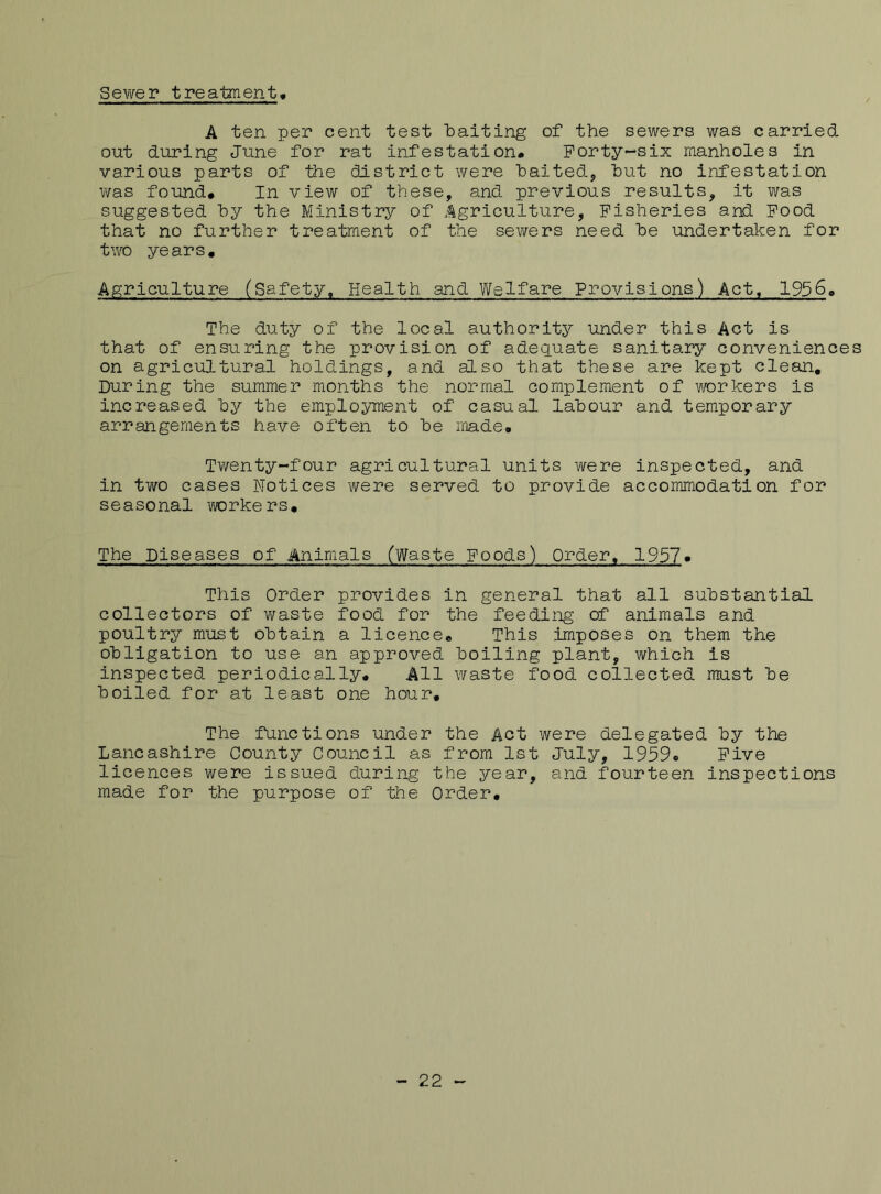 Sewer treatment A ten per cent test 'baiting of the sewers was carried out during June for rat infestation. Forty-six manholes in various parts of the district were baited, but no infestation was found. In view of these, and previous results, it was suggested by the Ministry of Agriculture, Fisheries and Food that no further treatment of the sewers need be undertaken for two years. Agriculture (Safety, Health and Welfare Provisions) Act, 1956. The duty of the local authority under this Act is that of ensuring the provision of adequate sanitary conveniences on agricultural holdings, and also that these are kept clean. During the summer months the normal complement of workers is increased by the employment of casual labour and temporary arrangements have often to be made. Twenty-four agricultural units were inspected, and in two cases Notices were served to provide accommodation for seasonal workers. The Diseases of Animals (Waste Foods) Order, 1957. This Order provides in general that all substantial collectors of waste food for the feeding of animals and poultry must obtain a licence. This imposes on them the obligation to use an approved boiling plant, which is inspected periodically. All waste food collected must be boiled for at least one hour. The functions under the Act were delegated by the Lancashire County Council as from 1st July, 1959. Five licences were issued during the year, and fourteen inspections made for the purpose of the Order. - 22