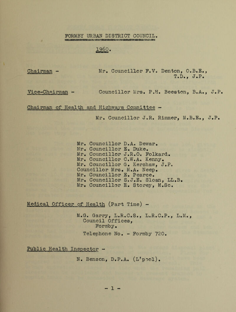 Chairman Mr, Councillor F.V, Denton, O.B.E,, T*D*, J,P* Vice-Chairman - Councillor Mrs. P.H, Beeston, B.A., J.P, Mr, Councillor J.R. Rimmer, M.B.E., J.P, Mr. Councillor D.A. Dewar, Mr. Councillor E. Duke. Mr, Councillor J.R.O, Polkard. Mr. Councillor C.W.A, Kenny. Mr. Councillor G, Kershaw, J.P, Councillor Mrs, M.A. Neep. Mr, Councillor E, Pearce. Mr, Councillor S.J.E. Sloan, LL.B, Mr. Councillor E. Storey, M.Sc, Medical Officer of Health (Part Time) - M.G. Garry, L.R.C.S., L.R.C.P., L.M., Council Offices, Pormhy, Telephone No. - Pormhy 720, Public Health Inspector - N, Benson, D.P.A. (L'pool), 1