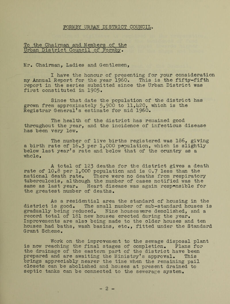 To the Chairman and Members of the UrUan District Council of Porm'b.y. Mp. Chairman, Ladies and Gentlemen, I have the honour of presenting for your consideration my Annual Report for the year i960. This is the fifty-fifth report in the series submitted since the Urban District was first constituted in I905. Since that date the population of the district has grown from approximately 5>900 to 11,420, which is the Registrar General’s estimate for mid I960. The health of the district has remained good throughout the year, and the incidence of infectious disease has been very lov/. The number of live births registered was 186, giving a birth rate of I6.3 per 1,000 population, which is slightly below last year’s rate and below that of the country as a whole, A total of 123 deaths for the district gives a death rate of 10,8 per 1,000 population and is 0.7 less than the national death rate. There were no deaths from respiratory tuberculosis, although the number of cases notified was the same as last year. Heart disease was again responsible for the greatest number of deaths. As a residential area the standard of housing in the district is good. The small number of sub-standard houses is gradually being reduced. Nine houses were demolished, and a record total of 181 new houses erected during the year. Improvements are also being made to the older houses and ten houses had baths, wash basins, etc,, fitted under the Standard Grant Scheme, Work on the improvement to the sewage disposal plant is now reaching the final stages of completion. Plans for the drainage of the eastern part of the district have been prepared and are awaiting the Ministry’s approval. This brings appreciably nearer the time when the remaining pail closets can be abolished and houses at present drained to septic tanks can be connected to the sewerage system. 2