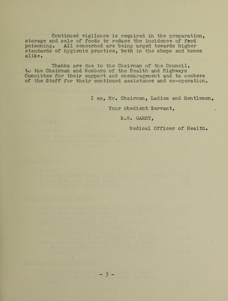 Continued vigilance is required in the preparation, storage and sale of foods to reduce the incidence of food poisoning. All concerned are being urged towards higher standards of hygienic practice, both in the shops and homes alike. Thanks are due to the Chairman of the Council, to the Chairman and Members of the Health and Highways Committee for their support and encouragement and to mem'bers of the Staff for their continued assistance and co-operation. I am, Mr. Chairman, Ladies and Gentlemen, Your obedient Servant, M.G. GARRY, Medical Officer of Health. “ 3 -