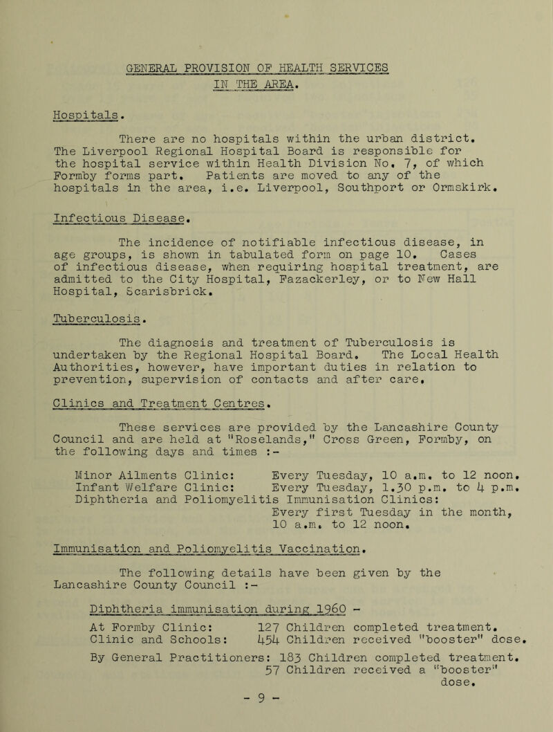 GENERAL PROVISION OF HEALTH SERVICES IN THE AREA. Hospitals. There are no hospitals within the urban district. The Liverpool Regional Hospital Board is responsible for the hospital service within Health Division No, Ij of which Formby forms part. Patients are moved to any of the hospitals in the area, i.e, Liverpool, Southport or Ormskirk, Infectious Disease, The incidence of notifiable infectious disease, in age groups, is shown in tabulated form on page 10, Cases of infectious disease, when requiring hospital treatment, are admitted to the City Hospital, Fazackerley, or to New Hall Hospital, Scarisbrick, Tuberculosis. The diagnosis and treatment of Tuberculosis is undertaken by the Regional Hospital Board, The Local Health Authorities, however, have important duties in relation to prevention, supervision of contacts and after care. Clinics and Treatment Centres, These services are provided by the Lancashire County Council and are held at ’’Roselands,” Cross Green, Formby, on the following days and times :- Minor Ailments Clinic: Every Tuesday, 10 a,ra, to 12 noon. Infant Welfare Clinic; Every Tuesday, 1,30 p.m, to 4 p.m. Diphtheria and Poliomyelitis Immunisation Clinics: Every first Tuesday in the month, 10 a,m, to 12 noon. Immunisation and Poliomyelitis Vaccination, The following details have been given by the Lancashire County Council )60 - At Form.by Clinic: 127 Children completed treatment. Clinic and Schools; 454 Children received booster dose. By General Practitioners; 183 Children completed treatment, 57 Children received a booster dose. - 9 -