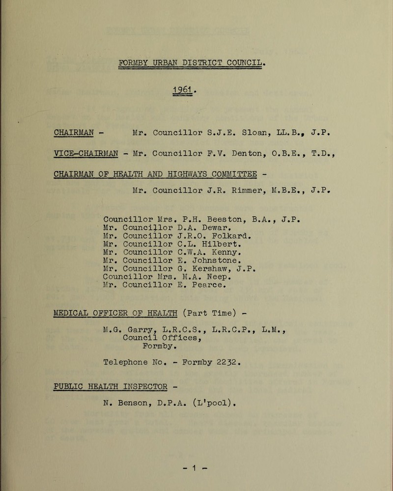 CHAIRMAN - Mr. Councillor S.J.E. Sloan, LL.B., J.P, VICE>-CHAIRMAN - Mr. Councillor P.V. Denton, O.B.E., T.D., CHAIRRIAN OF HEALTH AND HICHWAYS COMMITTEE - Mr. Councillor J.R. Rinimer, M.B.E,, J.P. Councillor Mrs, P.H. Beeston, B.A., J.P. Mr. Counci:j.lor D.A. Dewar, Mr, Councillor J.R.O. Folkard, Mr, Councillor C.L. HilLert. Mr. Councillor C.W.A, Kenny, Mr, Councillor E. Johnstone, Mr, Councillor 0, Kershaw, J.P. Councillor Mrs, M.A. Neep, Mr. Councillor E, Pearce. MEDICAL OFFICER OF HEALTH (Part Time) - M.G. Garry, L.R.C.S., L.R.C.P,, L.M., Council Offices, FormLy, Telephone No, - Formhy 2232, PUBLIC HEALTH INSPECTOR - N, Benson, D.P.A. (L'pool), 1