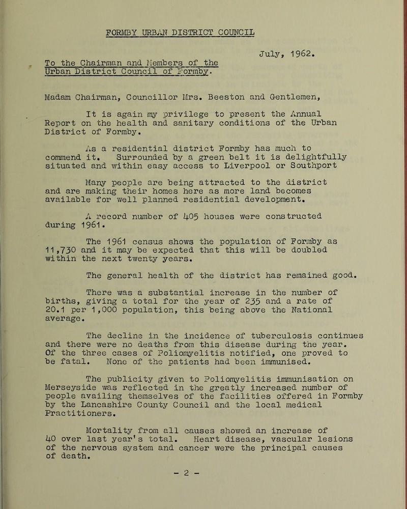 ^ To the Chairman and. Members of the Urban District Council of Formby. July, 1962. Madam Chairman, Councillor Mrs, Beeston and Gentlemen, It is again my privilege to present the Annual Report on the health and sanitary conditions of the Urban District of Formby. As a residential district Formby has much to commend it. Surrounded by a green belt it is delightfully situated and within easy access to Liverpool or Southport Many people are being attracted to the district and are making their homes here as more land becomes available for well planned residential development. A record number of 4^5 houses were constructed during 1 . The 1961 census shows the population of Formby as ■11»730 and it may be expected that this will be doubled within the next twenty years. The general health of the district has remained good. There was a substantial increase in the number of births, giving a total for the year of 235 and a rate of 20,1 per 1,000 population, this being above the National average. The decline in the incidence of tuberculosis continues and there were no deaths from this disease during the year. Of the three cases of Poliomyelitis notified, one proved to be fatal. None of the patients had been immunised. The publicity given to Poliomyelitis immunisation on Merseyside was reflected in the greatly increased number of people availing themselves of the facilities offered in Formby by the Lancashire County Council and the local medical Practitioners, Mortality from all causes showed an increase of 40 over last year’s total. Heart disease, vascular lesions of the nervous system and cancer were the principal causes of death. 2