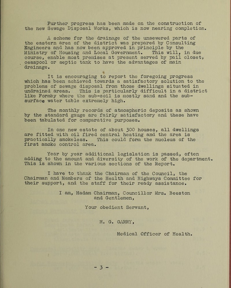 Further progress has been made on the construction of the new Sewage Disposal l/VorkSy which is now nearing completion. A scheme for the drainage of the unsewered parts of the eastern area of the district was prepared by Consulting Engineers and has now been approved in principle by the Ministry of Housing and Local Government. This will, in due course, enable most premises at present served by pail closet, cesspool or septic tank to have the advantages of main drainage. It is encouraging to report the foregoing progress which has been achieved towards a satisfactory solution to the problems of sewage disposal from those dwellings situated in undrained areas. This is particularly difficult in a district like Formby where the sub-soil is mostly sand and the sub- surface water table extremely high. The monthly records of atmospheric deposits as shown by the standard gauge are fairly satisfactory and these have been tabulated for comparative purposes. In one new estate of about 3OO houses, all dwellings are fitted with oil fired central heating and the area is practically smokeless. This could form the nucleus of the first smoke control area. Year by year additional legislation is passed, often adding to the amount and diversity of the work of the department. This is shown in the various sections of the Report. I have to thank the Chairman of the Council, the Chairman and Members of the Health and Highways Committee for their support, and the staff for their ready assistance. I am. Madam Chairman, Councillor Mrs. Beeston and Gentlemen, Your obedient Servant, M. G. G/iRRY, Medical Officer of Health. - 3 -