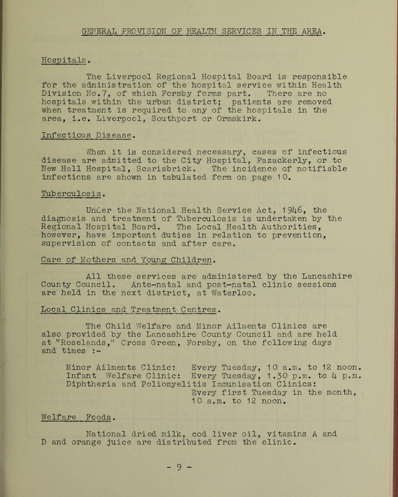 GENERAL PROVISION OF HEALTH SERVICES IN THE AREA. Hospitals. The Liverpool Regional Hospital Board is responsible for the administration of the hospital service within Health Division No.7? of which Pormhy forms part. There are no hospitals within the urban district; patients are removed when treatment is required to any of the hospitals in the area, i.e. Liverpool, Southport or Ormskirk. Infectious Disease. When it is considered necessary, cases of infectious disease are admitted to the City Hospital, Pazackerly, or to New Hall Hospital, Scarisbrick. The incidence of notifiable infections are shown in tabulated form on page 1 0, Tuberculosis. Under the National Health Service Act, 1946, the diagnosis and treatment of Tuberculosis is undertaken by the Regional Hospital Board. The Local Health Authorities, however, have important duties in relation to prevention, supervision of contacts and after care. Care of Mothers and Young Children. All these services are administered by the Lancashire County Council. Ante-natal and post-natal clinic sessions are held in the next district, at Waterloo. Local Clinics and Treatment Centres. The Child Welfare and Minor Ailments Clinics are also provided by the Lancashire County Council and are held at *’Roselands Cross Green, Pormby, on the following days and times :- Minor Ailments Clinic: Every Tuesday, 10 a.m. to 12 noon Infant Welfare Clinic: Every Tuesday, 1.30 p.m, to 4 Diphtheria and Poliomyelitis Immunisation Clinics: Every first Tuesday in the month, 10 a.m. to 12 noon. Welfare Foods. National dried milk, cod liver oil, vitamins A and D and orange juice are distributed from the clinic. 9