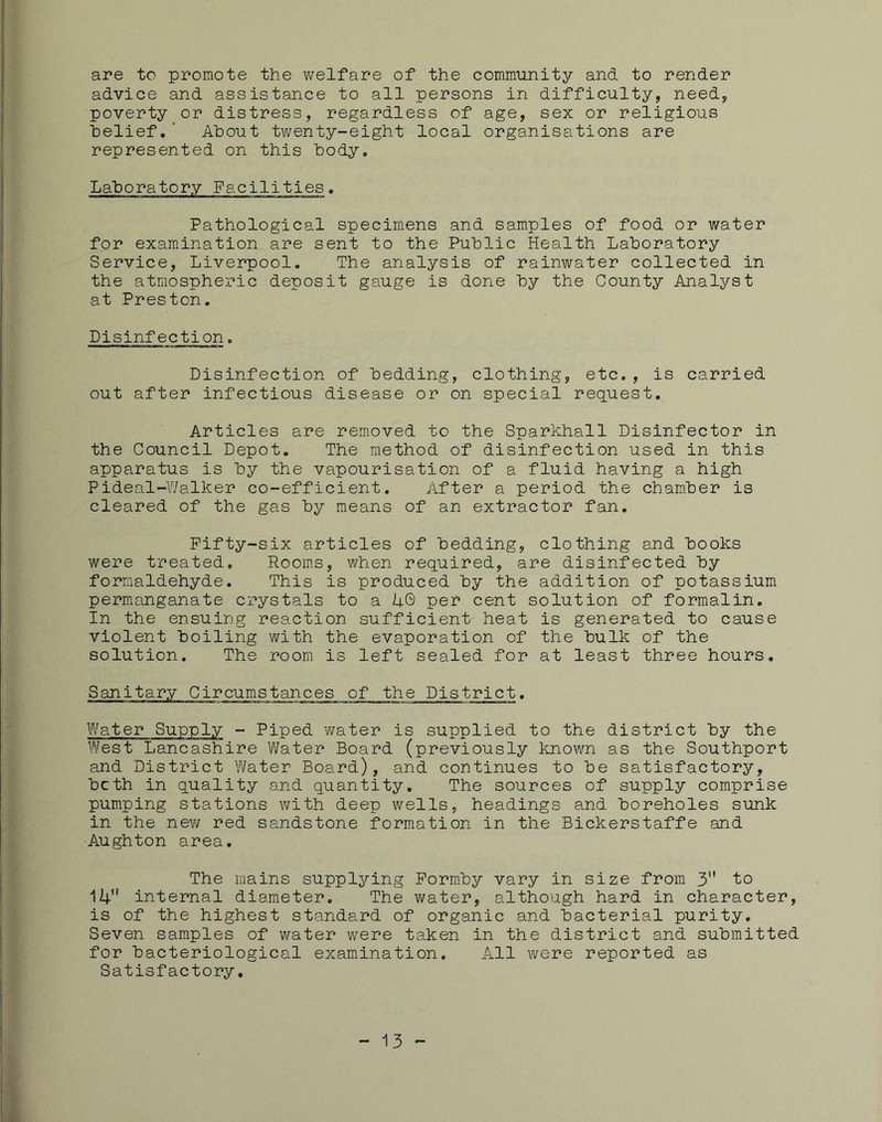 are to promote the v/elfare of the community and to render advice and assistance to all persons in difficulty, need, poverty or distress, regardless of age, sex or religious belief.“ About twenty-eight local organisations are represented on this body. Laboratory Facilities. Pathological specimens and samples of food or water for examination are sent to the Public Health Laboratory Service, Liverpool. The analysis of rainwater collected in the atmospheric deposit gauge is done by the County Analyst at Preston. Disinfection. Disinfection of bedding, clothing, etc., is carried out after infectious disease or on special request. Articles are removed to the Sparkhall Disinfector in the Council Depot. The method of disinfection used in this apparatus is by the vapourisation of a fluid having a high Pideal-Walker co-efficient. After a period the cham.ber is cleared of the gas by means of an extractor fan. Pifty-six articles of bedding, clothing and books were treated. Rooms, when required, are disinfected by formaldehyde. This is produced by the addition of potassium permanganate crystals to a U© per cent solution of formalin. In the ensuing reaction sufficient heat is generated to cause violent boiling with the evaporation of the bulk of the solution. The room is left sealed for at least three hours. Sanitary Circumstances of the District. Water Supply - Piped v/ater is supplied to the district by the West Lancashire Water Board (previously known as the Southport and District \¥ater Board), and continues to be satisfactory, both in quality and quantity. The sources of supply comprise pumping stations with deep wells, headings and boreholes sunk in the new red sandstone formation in the Bickerstaffe and Aughton area. The mains supplying Porm.by vary in size from 3 to 14'* internal diameter. The water, although hard in character, is of the highest standard of organic and bacterial purity. Seven samples of water were taken in the district and submitted for bacteriological examination. All were reported as Satisfactory, - 13 -