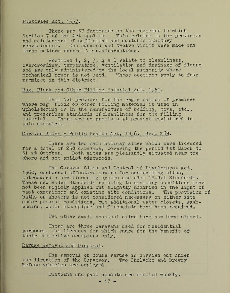 FactoriesAct There are 57 factories on the register to which Section 7 of the Act applies. This relates to the provision and maintenance of sufficient and suitable sanitary conveniences. One hundred and twelve visits were made and three notices served for contraventions. Sections 1, 2, 3, 4 & 6 relate to cleanliness, overcrowding, temperature, ventilation and drainage of floors and are only administered 'by the local authority where mechanical power is not used. These sections apply to four premises in this district. Rag. Flock and Other 1951 . This Act provides for the registration of premises where rag flock or other filling material is used in upholstering or in the manufacture of bedding, toys, etc,, and prescribes standards of cleanliness for the filling m.aterial. There are no premises at present registered in this district. Caravan Sites - Public Health Act, 1936, Sec, 269. There are two main holiday sites which were licenced for a total of 250 caravans, covering the period 1st March to 31 st October. Both sites are pleasantly situated near the shore and set amidst pinewoods, The Caravan Sites and Control of Development Act, i960, conferred effective powers for controlling sites, introduced a new licencing system and also ’’Model Standards.” These new Model Standards relating to sanitary conditions have not been rigidly applied but slightly modified in the light of past experience and existing site conditions. The provision of baths or showers is not considered necessary on either site under present conditions, but additional water closets, wash- basins, water standpipes and firepoints have been required. Two other small seasonal sites have now been closed. There are three caravans used for residential purposes, the licences for which enure for the benefit of their respective occupiers only. Refuse Removal and Disposal, The removal of house refuse is carried out under the direction of the Surveyor. Two Shelvoke and Drewry Refuse vehicles are employed. Dustbins and pail closets are emptied weekly.