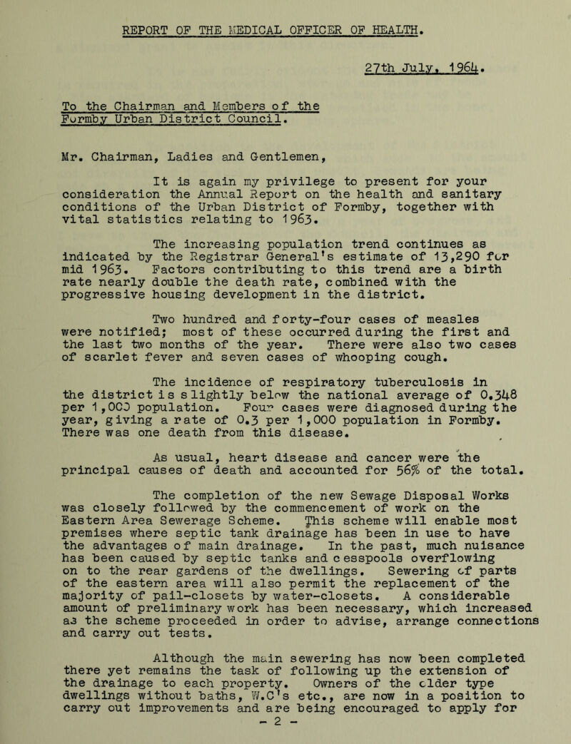 REPORT OP THE MEDICAL OFFICER OF HEALTH 27th July* 1964. To the Chairman and Members of the Furmby Urban District Council. Mr. Chairman, Ladies and Gentlemen, It is again my privilege to present for your consideration the Annual Report on the health and sanitary conditions of the Urban District of Formby, together with vital statistics relating to 1963. The increasing population trend continues as indicated by the Registrar General’s estimate of 13,290 for mid 1963. Factors contributing to this trend are a birth rate nearly double the death rate, combined with the progressive housing development in the district. Two hundred and forty-four cases of measles were notified; most of these occurred during the first and the last two months of the year. There were also two cases of scarlet fever and seven cases of whooping cough. The incidence of respiratory tuberculosis in the district is slightly below the national average of 0*348 per 1,0CD population. Four cases were diagnosed during the year, giving a rate of 0*3 per 1,000 population in Formby. There was one death from this disease. As usual, heart disease and cancer were the principal causes of death and accounted for 5&% of the total. The completion of the new Sewage Disposal Works was closely followed by the commencement of work on the Eastern Area Sewerage Scheme. Jhis scheme will enable most premises where septic tank drainage has been in use to have the advantages of main drainage. In the past, much nuisance has been caused by septic tanks and cesspools overflowing on to the rear gardens of the dwellings. Sewering of parts of the eastern area will also permit the replacement of the majority of pail-closets by water-closets. A considerable amount of preliminary work has been necessary, which increased as the scheme proceeded in order to advise, arrange connections and carry out tests. Although the main sewering has now been completed there yet remains the task of following up the extension of the drainage to each property. Owners of the cider type dwellings without baths, W.C’s etc., are now in a position to carry out improvements and are being encouraged to apply for - 2 -