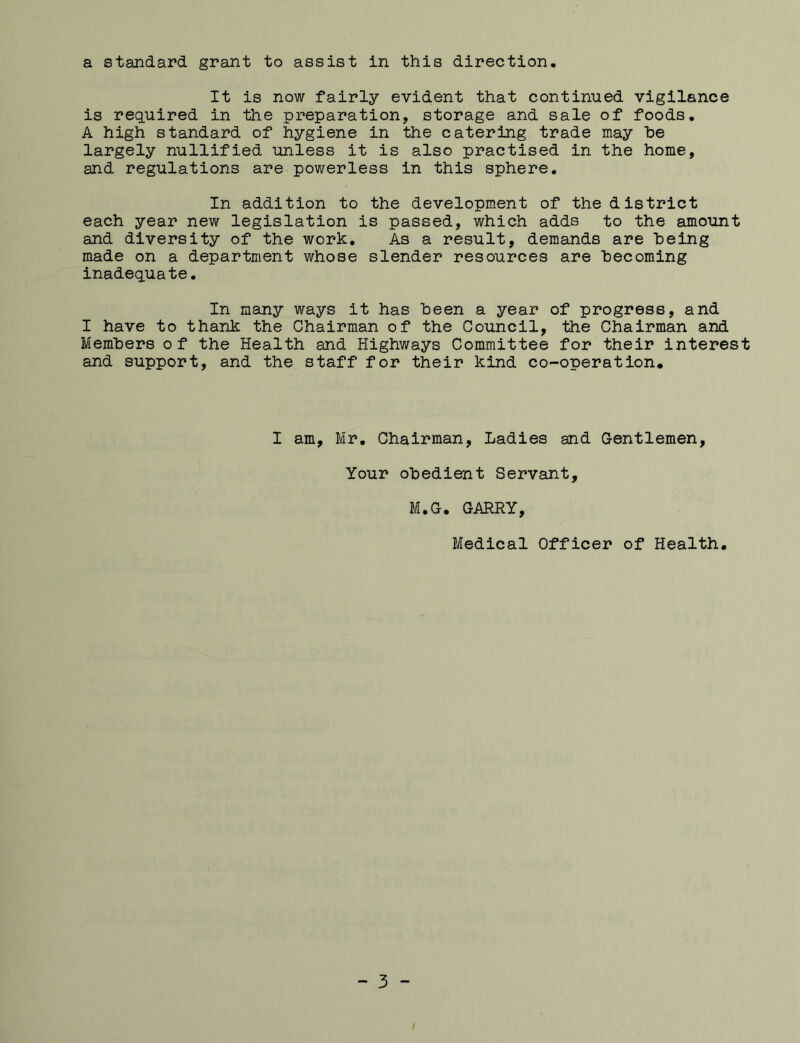 a standard grant to assist in this direction. It is now fairly evident that continued vigilance is required in the preparation, storage and sale of foods. A high standard of hygiene in the catering trade may he largely nullified unless it is also practised in the home, and regulations are powerless in this sphere. In addition to the development of the district each year new legislation is passed, which adds to the amount and diversity of the work. As a result, demands are being made on a department whose slender resources are becoming inadequate. In many ways it has been a year of progress, and I have to thank the Chairman of the Council, the Chairman and Members of the Health and Highways Committee for their interest and support, and the staff for their kind co-operation. I am, Mr. Chairman, Ladies and Gentlemen, Your obedient Servant, M.G. GARRY, Medical Officer of Health, - 3 -