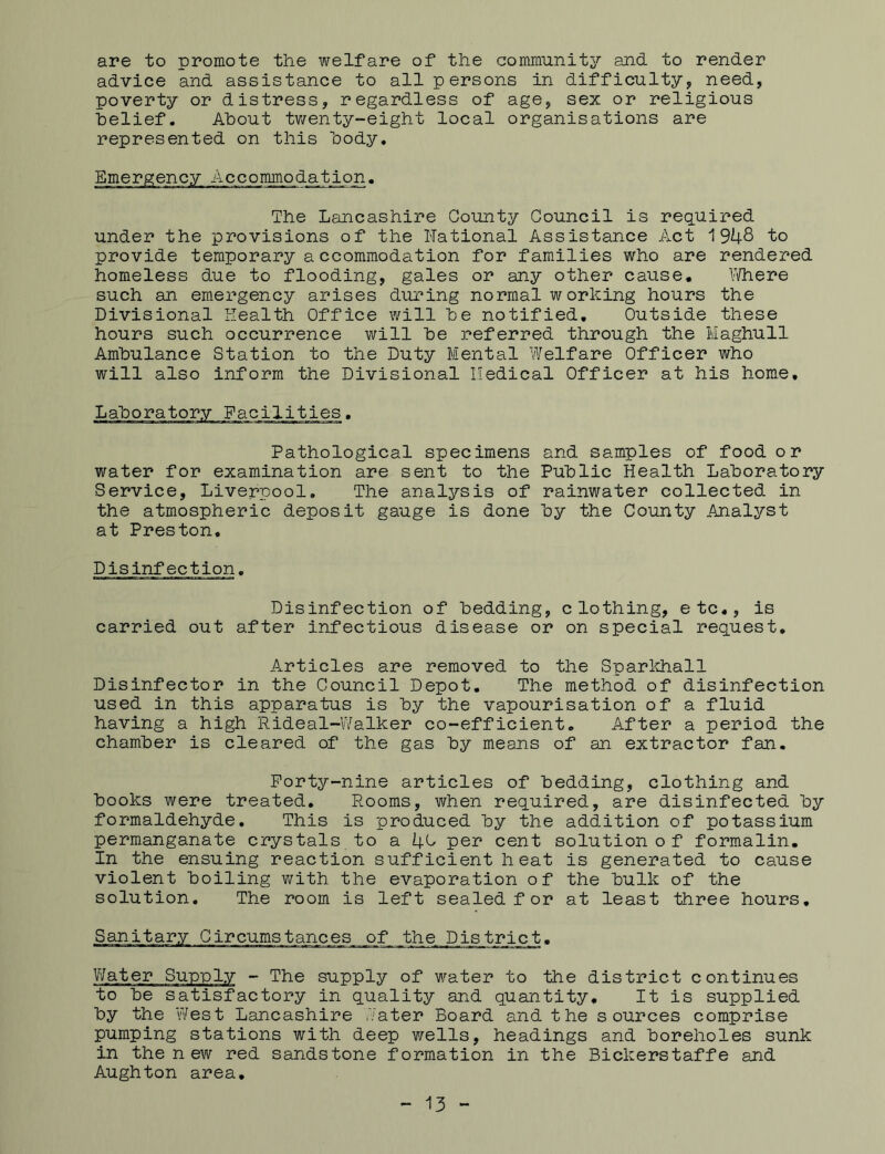 are to promote the welfare of the community and to render advice and assistance to all persons in difficulty, need, poverty or distress, regardless of age, sex or religious belief. About twenty-eight local organisations are represented on this body. Emergency Accommodation. The Lancashire County Council is required under the provisions of the Rational Assistance Act 1948 to provide temporary accommodation for families who are rendered homeless due to flooding, gales or any other cause. Where such an emergency arises during normal working hours the Divisional Health Office will be notified. Outside these hours such occurrence will be 3?eferred through the Maghull Ambulance Station to the Duty Mental Welfare Officer who will also inform the Divisional Medical Officer at his home. Pathological specimens and samples of food or water for examination are sent to the Public Health Laboratory Service, Liverpool. The analysis of rainwater collected in the atmospheric deposit gauge is done by the County Analyst at Preston. Disinfection. Disinfection of bedding, clothing, etc., is carried out after infectious disease or on special request. Articles are removed to the Sparkhall Disinfector in the Council Depot. The method of disinfection used in this apparatus is by the vapourisation of a fluid having a high Rideal-Walker co-efficient. After a period the chamber is cleared of the gas by means of an extractor fan. Forty-nine articles of bedding, clothing and books were treated. Rooms, when required, are disinfected by formaldehyde. This is produced by the addition of potassium permanganate crystals to a 4C per cent solution of formalin. In the ensuing reaction sufficient heat is generated to cause violent boiling with the evaporation of the bulk of the solution. The room is left sealed for at least three hours. Sanitary Circumstances of the District. Water Supply - The supply of water to the district continues to be satisfactory in quality and quantity. It is supplied by the West Lancashire Cater Board and the sources comprise pumping stations with deep wells, headings and boreholes sunk in the new red sandstone formation in the Bickerstaffe and Aughton area. - 13 -