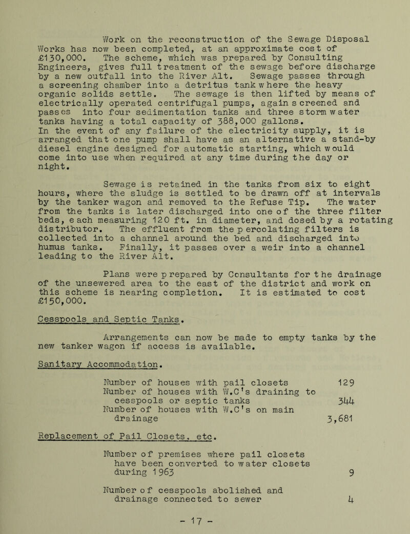 Work on the reconstruction of the Sewage Disposal Works has now been completed, at an approximate cost of £130,000. The scheme, which was prepared hy Consulting Engineers, gives full treatment of the sewage before discharge by a new outfall into the River Alt. Sewage passes through a screening chamber into a detritus tank where the heavy organic solids settle. The sewage is then lifted by means of electrically operated centrifugal pumps, again s creened and passes into four sedimentation tanks and three stormwater tanks having a total capacity of 388,000 gallons. In the event of any failure of the electricity supply, it is arranged that one pump shall have as an alternative a stand-by diesel engine designed for automatic starting, which would come into use when required at any time during the day or night. Sewage is retained in the tanks from six to eight hours, where the sludge is settled to be drawn off at intervals by the tanker wagon and removed to the Refuse Tip. The water from the tanks is later discharged into one of the three filter beds, each measuring 120 ft. in diameter, and dosed by a rotating distributor. The effluent from the p ercolating filters is collected into a channel around the bed and discharged into humus tanks. Finally, it passes over a weir into a channel leading to the River Alt. Plans were p repared by Consultants for t he drainage of the unsewered area to the east of the district and work on this scheme is nearing completion. It is estimated to cost £150,000. Cesspools and Septic Tanks. Arrangements can now be made to empty tanks by the new tanker wagon if access is available. Sanitary Accommodation. Number of houses with pail closets Number of houses with W.C’s draining to cesspools or septic tanks Number of houses with W.C’s on main drainage 129 344 3,681 Replacement of Pail Closets, etc. Number of premises where pail closets have been converted to water closets during 1963 9 Number of cesspools abolished and drainage connected to sewer 4 - 17 -