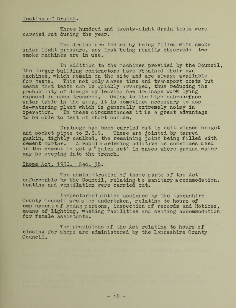 Testing; of Drains, Three hundred and twenty-eight drain tests were carried out during the year. The drains are tested by being filled with smoke under light pressure, any leak being readily observed: two smoke machines are in use. In addition to the machines provided by the Council, the larger building contractors have obtained their own machines, which remain on the site and are always available for tests. This not only saves time and transport costs but means that tests can be quickly arranged, thus reducing the probability of damage by leaving new drainage work lying exposed in open trenches. Owing to the high sub-surface water table in the area, it is sometimes necessary to use de-watering plant which is generally extremely noisy in operation. In these circumstances it is a great advantage to be able to test at short notice. Drainage has been carried out in salt glazed spigot and socket pipes to B.S.S. These are jointed by tarred gaskin, tightly caulked, the remaining joint being filled with cement mortar. A rapid h ardening additive is sometimes used in the cement to get a quick set in cases where ground water may be seeping into the trench. The administration of those parts of the Act enforceable by the Council, relating to sanitary accommodation, heating and ventilation were carried out. Inspectorial duties assigned by the Lancashire County Council are also undertaken, relating to hours of employment of young persons, inspection of records and Notices, means of lighting, washing facilities and seating accommodation for female assistants. The provisions of the Act relating to hours of closing for shops are administered by the Lancashire Counts?- Council. 18 -