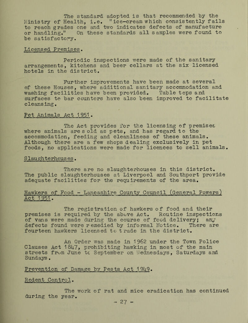 The standard adopted is that recommended by the Ministry of Health, i.e. ice-cream which consistently fails to reach grades one and two indicates defects of manufacture or handling,” On these standards all samples were found to he satisfactory. Licensed Premises. Periodic inspections were made of the sanitary arrangements, kitchens and heer cellars at the six licensed hotels in the district. Further improvements have teen made at several of these Houses, where additional sanitary accommodation and washing facilities have been provided. Table tops and surfaces to bar counters have also been improved to facilitate cleansing. Pet Animals Act 1 951. The Act provides for the licensing of premises where animals ares old as pets, and has regard to the accommodation, feeding and cleanliness of these animals. Although there are a few shops dealing exclusively in pet foods, no applications were made for licences to sell animals. There are no slaughterhouses in this district. The public slaughterhouses at Liverpool and Southport provide adequate facilities for the requirements of the area. Hawkers of Food - Lancashire County Council Act 1951■ The registration of hawkers of food and their premises is required by the above Act. Routine inspections of vans were made during the course of food delivery; any defects found were remedied by informal Notice. There are fourteen hawkers licensed to trade in the district. An Order was made in 1962 under the Town Police Clauses Act 1847, prohibiting hawking in most of the main streets frum June tc September on Wednesdays, Saturdays and Sundays. Prevention of Damage by Pests Act 1949* Rodent Control. The work of rat and mice eradication has continued during the year. - 27 -