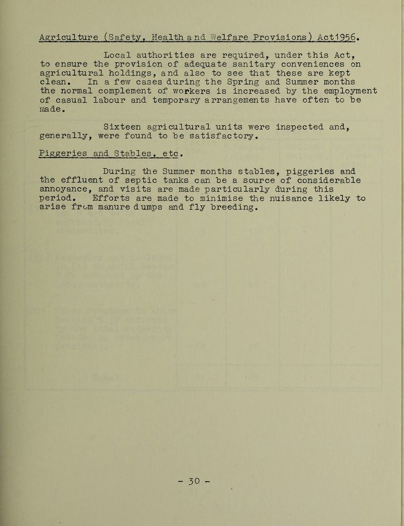 Local authorities are required, under this Act, to ensure the provision of adequate sanitary conveniences on agricultural holdings, and also to see that these are kept clean. In a few cases during the Spring and Summer months the normal complement of workers is increased hy the employment of casual labour and temporary arrangements have often to he made. Sixteen agricultural units were inspected and, generally, were found to he satisfactory. Piggeries and Stables, etc. During the Summer months stables, piggeries and the effluent of septic tanks can he a source of considerable annoyance, and visits are made particularly during this period. Efforts are made to minimise the nuisance likely to arise from manure dumps and fly breeding. - 30 -
