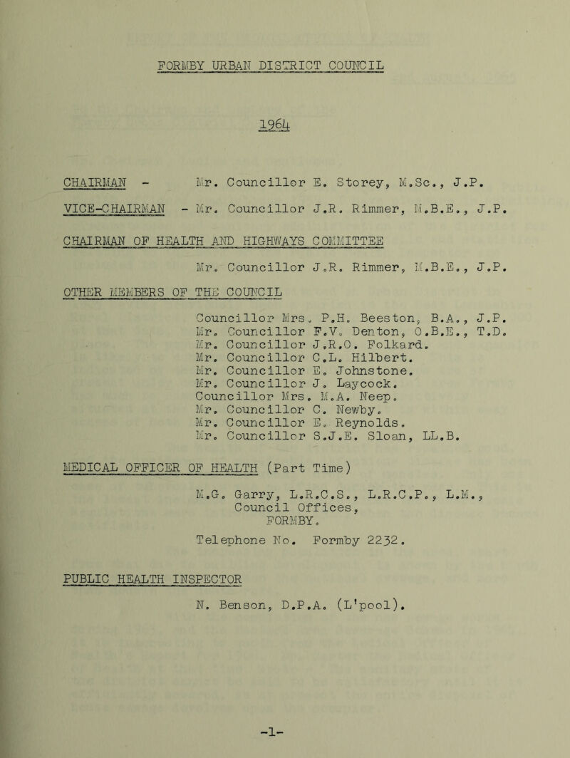 196U CHAIRMAN - VICE-CHAIRMAN Mr. Councillor E. Storey, M.Sc., J.P. Mr. Councillor J.R. Rimmer, M.B.E., U.P CHAIRMAN OF HEALTH AND HIGIMAYS COMMITTEE Mr. Councillor J.R. Rimmer, M.B.E., J.P OTHER MEMBERS OF THE COUItCIL Councillor Mrs. P.H. Beeston, B.A., J.P Mr. Councillor F.V. Denton, O.B.E., T.D Mr. Councillor J.R.O. Folkard. Mr, Councillor C.L. HilUert. Mr, Councillor E. Johnstone. Mr, Councillor J, Laycock. Councillor Mrs. i'll D jA. O Neep, Mr, Councillor C. Newhy. Mr. Councillor E„ Reynolds, Mr. Councillor S.J.E, Sloan, LL.B. MEDICAL OFFICER OF HEALTH (Part Time) M.G. Garry, L.R.C.S., L.R.G.P., L.M., Council Offices, FORMBY. Telephone No, Formhy 2232. PUBLIC HEALTH INSPECTOR N, Benson, D.P.A. (L’pool), -1-
