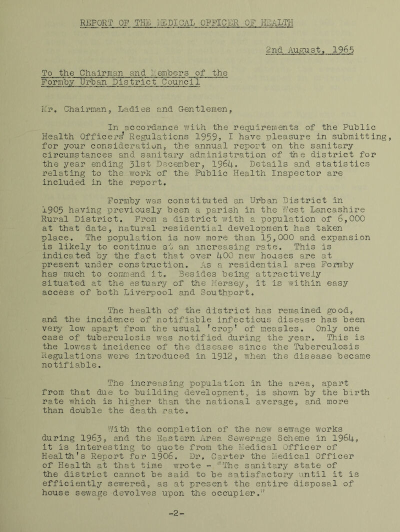 REPORT OP THE lEDIGAL OPPIGER OP KEvGLTH 2nd August, 1965 To the Chairman and HemDers of the Popm'by UrHan Distpict Council Kp. Chairman, Ladies and Gentlemen, In accopdance with the pequipements of the Puhlic Health Officeps’ Regulations 1959? I have pleasure in submitting, for your consideration, the annual report on the sanitary circumstances and sanitary administration of the district for the year ending 31st Decemher, 196i|-o Details and statistics relating to the work of the Public Health Inspector are included in the report, Formby was constituted an Urban District in 1905 having previously been a parish in the Pest Lancashire Rural District, Prom a district with a population of 6,000 at that date, natural residential development has taken place. The population is no^v more than 15,000 and expansion is likely to continue at an increasing rate. This is indicated by the fact that over 400 new houses are at present under construction. As a residential area Formby has much to commend it. Besides being attractively situated at the estuary of the iiersey, it is within easy access of both Liverpool and Southport. The health of the district has remained good, and the incidence of notifiable infectious disease has been very low apart from the usual ’crop’ of measles. Only one case of tuberculosis was notified during the year. This is the lowest incidence of the disease since the Tuberculosis Regulations v/ere introduced in 1912, when the disease became notifiable, The increasing population in the area, apart from that due to building development, is shoim by the birth rate which is higher than the national average, and more than double the death rate, Pith the completion of the new sewage works during 1963, and the Eastern Area Sewerage Scheme in 1964, it is interesting to quote from the Hedical Officer of Health’s Report for I9O6, Dr, Carter the Liedical Officer of Health at that time wrote - ’’’The sanitary state of the district cannot be said to be satisfactory until it is efficiently sev/ered, as at present the entire disposal of house sewage devolves upon the occupier,’’ -2-