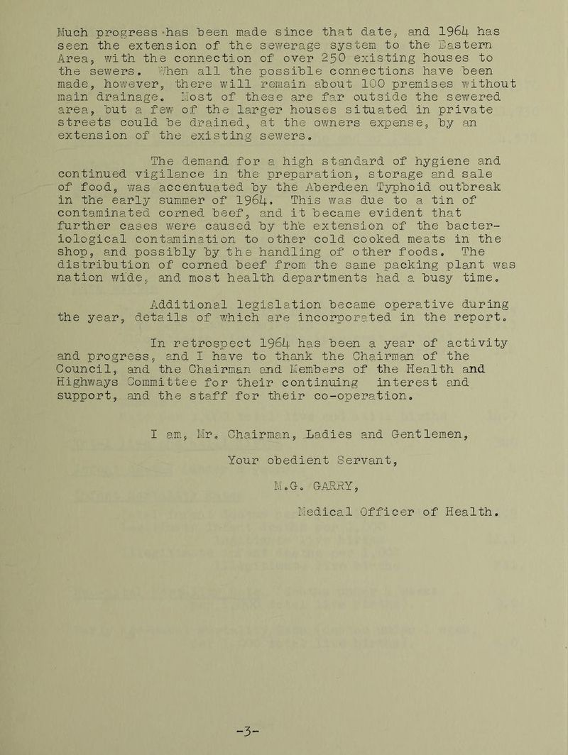 Much progress-has heen made since that date5 and 1964 has seen the extension of the sewerage system to the Eastern Areaj with the connection of over 25O existing houses to the sewers. Alien all the possible connections have been miade, however, there will remain about 100 premises without main drainage, host of these are far outside the sewered area, but a few of the larger houses situated in private streets could be drained, at the owners expense, by an extension of the existing sewers. The demand for a high standard of hygiene and continued vigilance in the preparation, storage and sale of food, ¥/as accentuated by the Aberdeen Typhoid outbreak in the early summ.er of 1964» This vi/as due to a tin of contaminated corned beef, and it became evident that further cases wrere caused by the extension of the bacter- iological contejnination to other cold cooked meats in the shop, and possibly by the handling of other foods. The distribution of corned beef from the same packing plant was nation wide, and most health departments had a busy time. Additional legislation became operative during the year, details of w'hich are incorporated in the report. In retrospect 1964 has been a year of activity and progress, and I have to thank the Chairm.an of the Council, and the Chairman and Members of the Health and Highways Committee for their continuing interest and support, and the staff for their co-operation. I am., Mr, Chairman, Ladies and Gentlemen, Your obedient Servant, MoG. GARRY, Medical Officer of Health. -3-