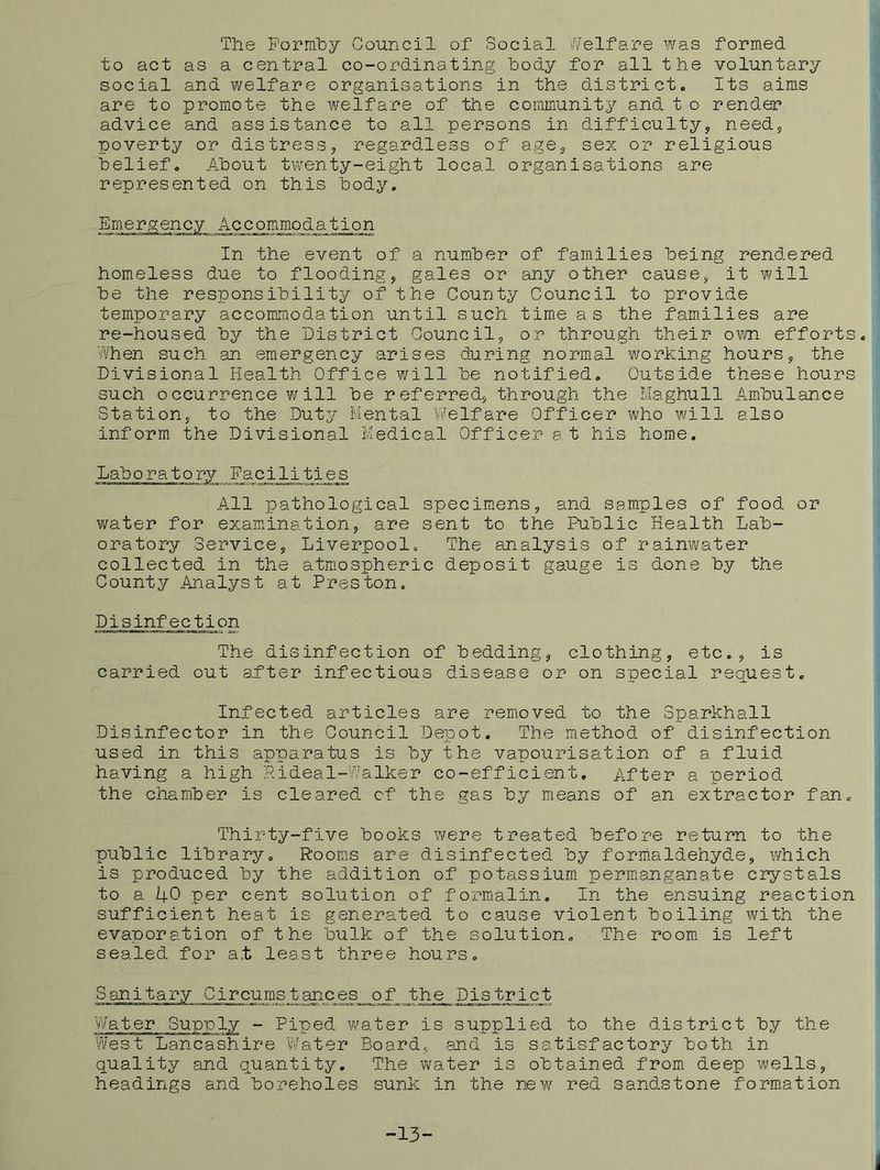 The Formhy Council of Social Welfare was formed to act as a central co-ordinating body for all the voluntary social and welfare organisations in the district. Its aims are to promote the welfare of the community and t o render advice and assistance to all persons in difficulty, need, poverty or distress, regardless of age, sex or religious belief. About twenty-eight local organisations are represented on this body. Emergency Accommodation In the event of a nuniber of families being rendered homeless due to flooding, gales or any other cause, it will be the responsibility of the County Council to provide temporary accommodation until such time as the fam.ilies are re-housed by the District Council, or through their own efforts. When such an emergency arises during normal working hours, the Divisional Health Office will be notified. Outside these hours such o ccurrence v; ill be referred, through the Haghull Ambulance Station, to the Duty Mental Welfare Officer who will also inform the Divisional Medical Officer at his home. Laboratory Facilities All pathological specimens, and samples of food or water for examination, are sent to the Public Health Lab- oratory Service, Liverpool. The analysis of rainwater collected in the atmospheric deposit gauge is done by the County Analyst at Preston. Disinfection The disinfection of bedding, clothing, etc., is carried out after infectious disease or on special request. Infected articles are removed to the Sparkhall Disinfector in the Council Depot. The m.ethod of disinfection used in this apparatus is by the vapourisation of a fluid having a high Pideal-Walker co-efficient. After a period the chamber is cleared cf the gas by means of an extractor fan. Thirty-five books were treated before return to the public library. R'ooms are disinfected by formaldehyde, which is produced by the addition of potassium, permanganate crystals to a 40 pe2^ cent solution of formalin. In the ensuing reaction sufficient heat is generated to cause violent boiling with the evaporation of the bulk of the solution. The room is left sealed for at least three hours. Sanitary Circumstances of the Pistrict Water Supnly - Piped water is supplied to the district by the West Lancashire Water Board, and is satisfactory both in quality and quantity. The v\/ater is obtained from deep wells, headings and boreholes sunk in the new red sandstone formation -13-