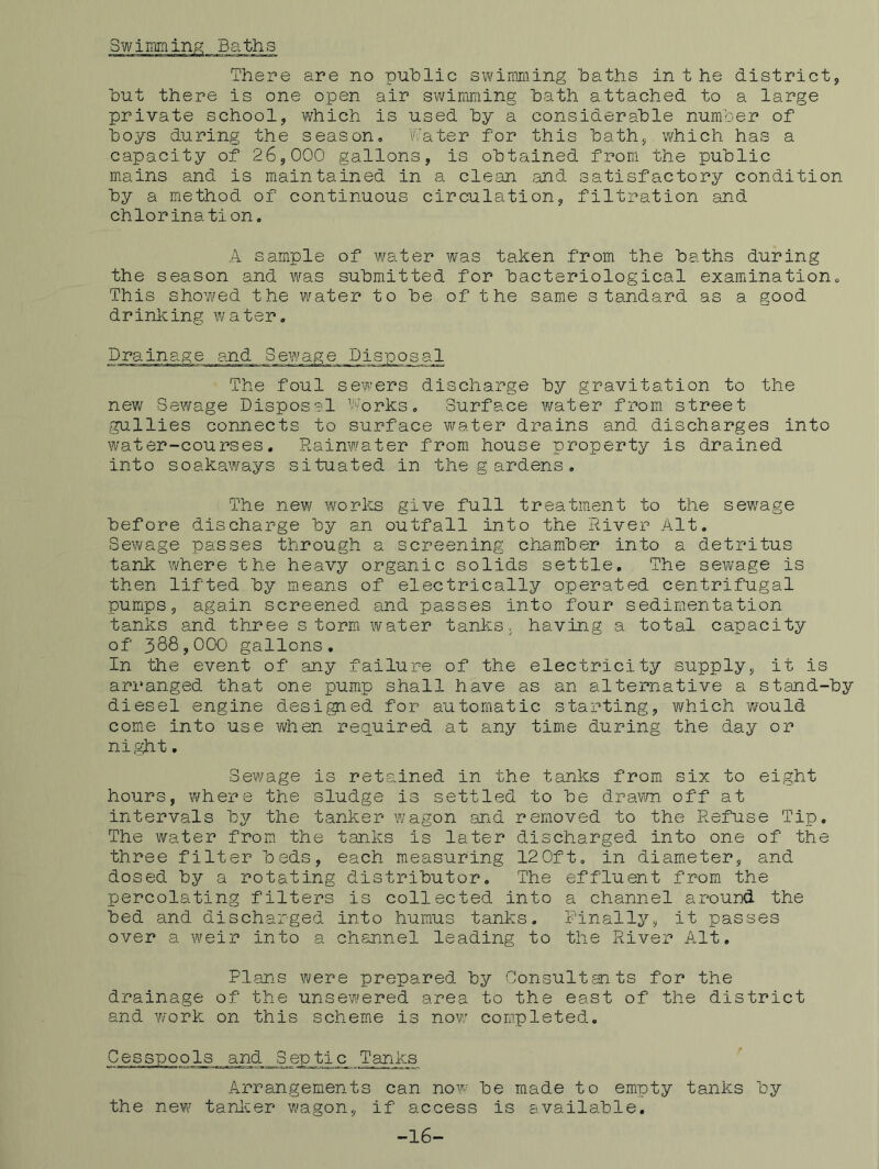 Baths There are no public swimming baths in t he district, but there is one open air swimming bath attached to a large private school, which is used by a considerable number of boys during the season, V.'ater for this bath, which has a capacity of 26,000 gallons, is obtained from the public mains and is maintained in a clean and satisfactory condition by a method of continuous circulation, filtration and chlorination. A sample of water was taken from the baths during the season and was submitted for bacteriological examination. This showed the water to be of the same standard as a good drinking water. PJ^ainage and Sew^age Disposal The foul sewers discharge by gravitation to the new Sewage Disposal Works, Surface water from street gullies connects to surface water drains and discharges into water-courses. Pwainw'ater from house property is drained into soakaways situated in the gardens. The new works give full treatment to the sewage before discharge by an outfall into the River Alt, Sewage passes through a screening chamber into a detritus tank where the heavy organic solids settle. The sewage is then lifted by means of electrically operated centrifugal pumps, again screened and passes into four sedimentation tanks and three storm water tanks, having a total capacity of 388,000 gallons. In the event of any failure of the electricity supply, it is arranged that one pump shall have as an alternative a stand-by diesel engine desigied for automatic starting, which would come into use when repuired at any time during the day or night. Sew^age is retained in the tanks from six to eight hours, where the sludge is settled to be dravm off at intervals bj^ the tanker wagon and removed to the Refuse Tip, The water from the tanks is later discharged into one of the three filter beds, each measuring 120ft, in diameter, and dosed by a rotating distributor. The effluent from, the percolating filters is collected into a channel around the bed and discharged into humus tanks. Finally, it passes over a weir into a channel leading to the River Alt, Plans were prepared by Consultants for the drainage of the unsewered area to the east of the district and work on this scheme is no¥7 completed. Cesspools and_3eptic_ Tanks ' Arrangements can now be made to empty tanks by the new tanl^er wagon, if access is available. -16-