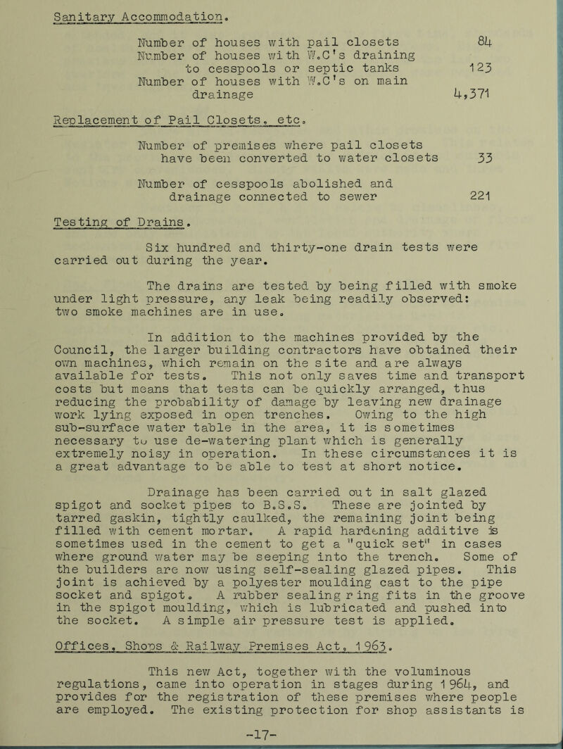 S anit ary Accommodation, 84 123 4,371 Number of houses with pail closets Nu.mber of houses with WoG’s draining to cesspools or septic tanks Number of houses with W»G’s on main drainage Renlacement of Pail Glosets, etc, Number of premises where pail closets have been converted to v/ater closets 33 Number of cesspools abolished and drainage connected to sewer 221 Testing of Drains. Six hundred and thirty-one drain tests were carried out during the year. The drains are tested by being filled with smoke under light pressure, any leak being readily observed; two smoke machines are in use. In addition to the machines provided by the Gouncil, the larger building contractors have obtained their own machines, which remain on the site and are always available for tests. This not only saves time and transport costs but means that tests can be quickly arranged, thus reducing the probability of damage by leaving new drainage work lying exposed in open trenches. Owing to the high sub-surface water table in the area, it is sometimes necessary tu use de-watering plant which is generally extremely noisy in operation. In these circumstances it is a great advantage to be able to test at short notice. Drainage has been carried out in salt glazed spigot and socket pipes to 3,3,3, These are jointed by tarred gaskin, tightly caulked, the remaining joint being filled with cement mortar, A rapid hardening additive is sometimes used in the cement to get a quick set in cases where ground v;ater m.ay be seeping into the trench, 3ome of the builders are now using self-sealing glazed pipes. This joint is achieved by a polyester moulding cast to the pipe socket and spigot, A rubber sealing ring fits in the groove in the spigot moulding, which is lubricated and pushed into the socket. A simple air pressure test is applied. Offices, 3hons & Railv/ay Premises Act, 1 963, This nev/ Act, together with the voluminous regulations, came into operation in stages during 1964, and provides for the registration of these premises where people are employed. The existing protection for shop assistants is -17-
