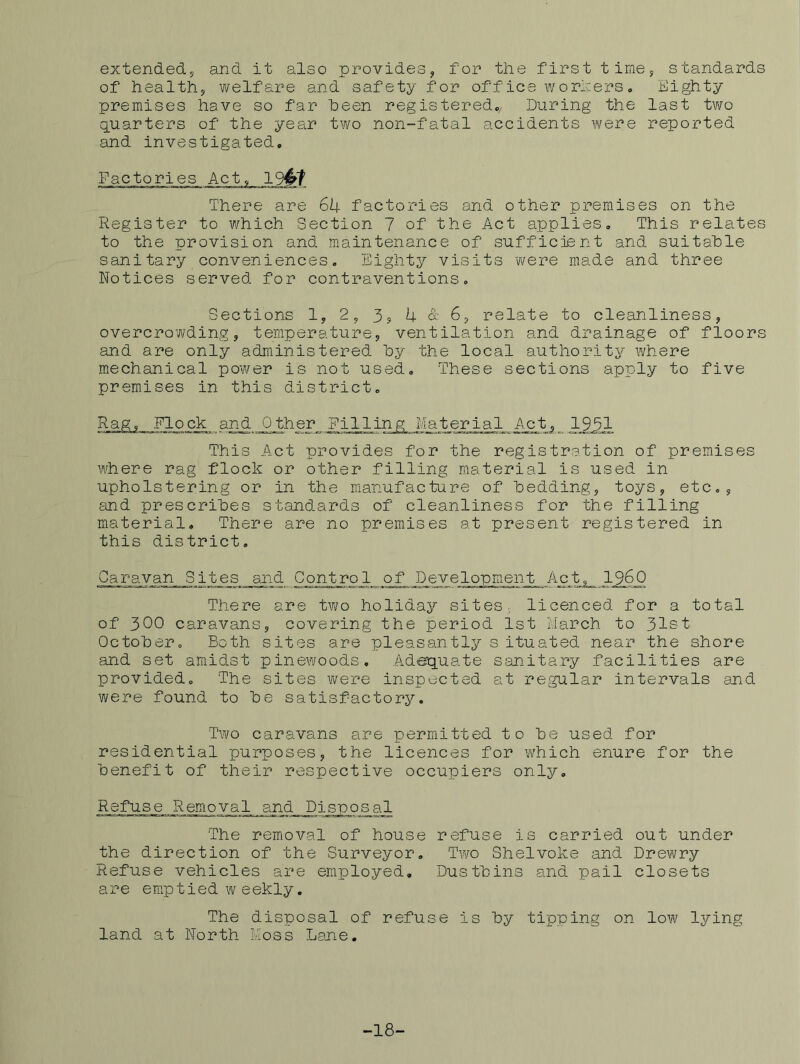 extended^ and it also provides^ for the first time 5 standards of healthj welfare and safety for office worherso Eighty premises have so far heen registered,. During the last two quarters of the year two non-fatal accidents were reported and investigated. Factories Act, 194t There are 6I4. factories and other premises on the Register to which Section 7 of the Act applies. This relates to the provision and maintenance of sufficient and suitable sanitary conveniences. Eighty visits were made and three Notices served for contraventions. Sections 1, 25 3, U & 6, relate to cleanliness, overcrowding, temperature, ventilation and drainage of floors and are only administered hy the local authority where mechanical power is not used. These sections apply to five premises in this district. Rag, Flock and Other Filling Material Act,^1951 This Act provides for the registration of premises where rag flock or other filling material is used in upholstering or in the manufacture of bedding, toys, etc,, and prescribes standards of cleanliness for the filling material. There are no premises at present registered in this district. Caravan Sites and Control of Development Act,__ I96Q There are two holiday sites, licenced for a total of 300 caravans, covering the period 1st March to 31st October, Both sites are pleasantly situated near the shore and set amidst pinewoods. Adeiquate sanitary facilities are provided. The sites were inspected at regular intervals and were found to be satisfactory. Two caravans are permitted to be used for residential purposes, the licences for vi/hich enure for the benefit of their respective occupiers only. Refuse Removal and Disposal The removal of house refuse is carried out under the direction of the Surveyor. Two Shelvoke and Drewry Refuse vehicles are employed. Dustbins and pail closets are emptied weekly. The disposal of refuse is by tipping on low lying land at North Foss Lame, -18-