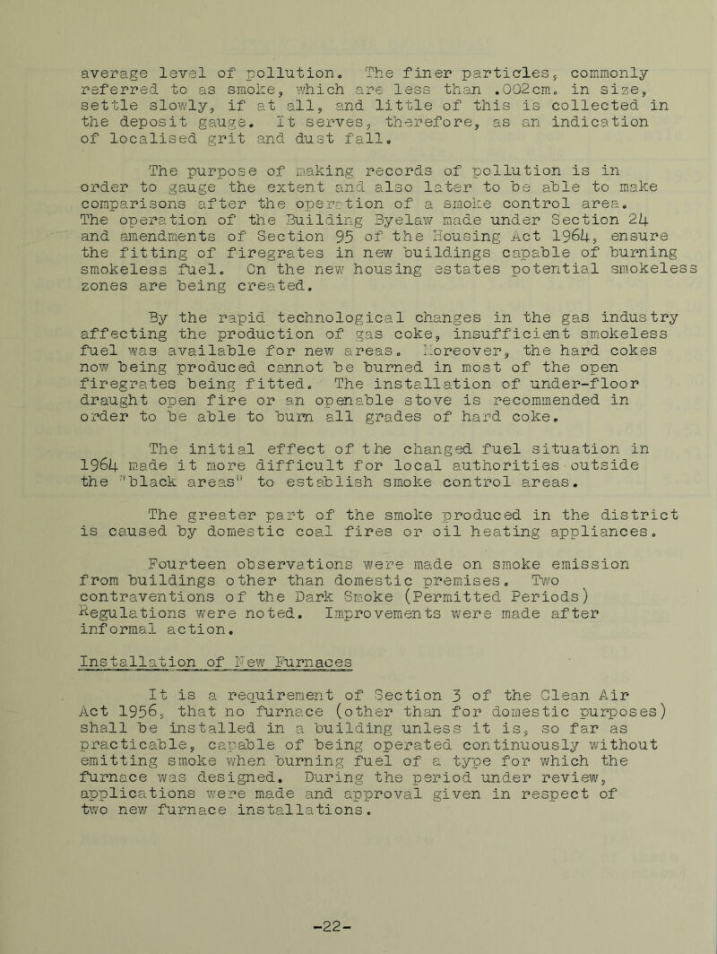 average level of pollution» The finer particles 5 commonly referred to as smoke, which are less th.an .002cm., in size, settle slowly, if at all, and little of this is collected in the deposit gauge. It serves, therefore, as an indication of localised grit and dust fall. The purpose of making records of pollution is in order to gauge the extent and also later to he ahle to make comparisons after the operation of a smoke control area. The operation of the Building Byelav/ made under Section 24 and amendments of Section 93 of the Housing Act 1964s ensure the fitting of firegrates in new buildings capable of burning smokeless fuel. On the new housing estates potential sm.okeless zones are being created. By the rapid technological changes in the gas industry affecting the production of gas coke, insufficient sm.okeless fuel was available for new areas. 2:oreover, the hard cokes now being produced cannot be burned in most of the open firegrates being fitted. The installation of under-floor draught open fire or an openable stove is recommended in order to be able to bum all grades of hard coke. The initial effect of the changed fuel situation in 1964 made it more difficult for local authorities■outside the ‘'black areas” to establish smoke control areas. The greater part of the smoke produced in the district is caused by domestic coal fires or oil heating appliances. Fourteen observations were made on smoke emission from buildings other than domestic premises. Two contraventions of the Dark Smoke (Permitted Periods) Regulations were noted, Im.provements were made after informal action. Installation of Pew Furnaces It is a requirement of Section 3 of the Glean Air Act 1956, that no furnace (other than for domestic purposes) shall be installed in a building unless it is, so far as practicable, capable of being operated continuously without emitting smoke when burning fuel of a type for which the furnace was designed. During the period under review, applications were made and approval given in respect of two new furnace installations. ■22-