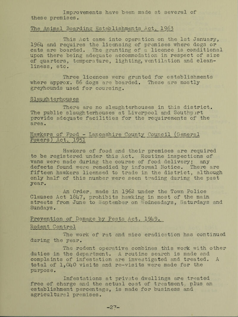 Improvements have heen made at several of these prem.ises. The Animal Boardinp; Establishments Act^ 1963 This Act came into operation on the 1st January, 1964 and requires the licensing of premises where dogs or cats are hoarded. The granting of a licence is conditional upon there being adequate accommodation in respect of size of quarters, temperature, lighting, ventilation and clean- liness, etc. Three licences were granted for establishments YiThere approx. 86 dogs are boarded. These are mostly greyhounds used for coursing. There are no slaughterhouses in this district. The public slaughterhouses at Liverpool and Southport provide adequate facilities for the requirements of the area. Hawkers of Food - Lanea shire County Council (General Powers') Ac*!, 1951 ~ Hawkers of food and their premises are required to be registered under this Act, Routine inspections of vans Y/ere made during the course of food delivery; any defects found were reEiedied by informal Notice. There are fifteen hawkers licensed to trade in the district, although only half of this number were seen trading during the past year. An Order, m.ade in 1962 under the Town Police Glauses Act 1847? prohibits haY/king in most of the main streets from June to September on Wednesdays, Saturdays and Sundays. Prevention of Damage by Pests Act, 1949. Rodent Control The work of rat and mice eradication has continued during the year. The rodent operative combines this work with other duties in the department, A routine search is made and complaints of infestation are investigated and treated. A total of 1,040 visits and re-visits were made for the purpose. Infestations at private dwellings are treated free of charge and the actual cost of treatment, plus an establishment percentage, is made for business and agricultural premises. -2^-
