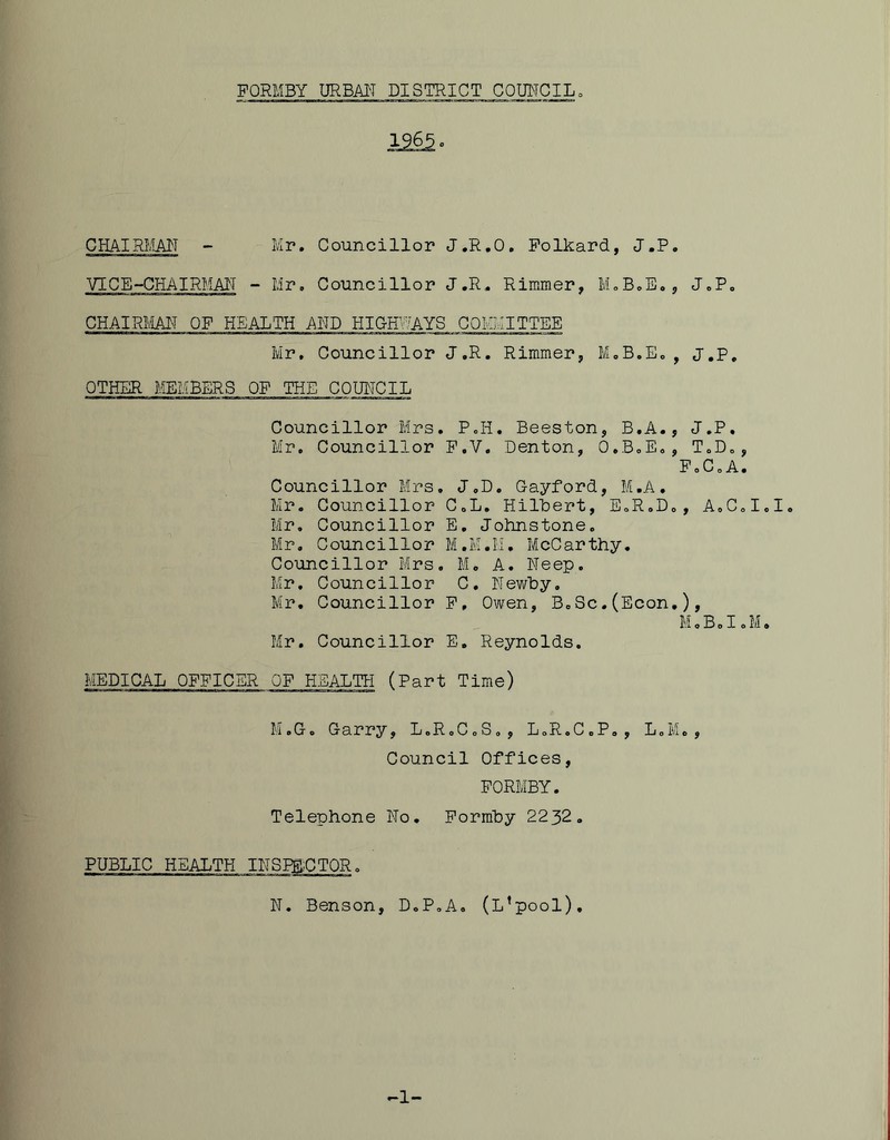 CHAIRLIAIT - Mr. Councillor J.R.O, Polkard, J.P, VICE“CHAIRMAIT - Mr, Councillor J.R, Rimmer, MoBoE,, J.P, CHAIRMT OF HEALTH AMD HIG-H^UYS COMMITTEE Mr, Councillor J.R. Rimmer, M,B,Eo, J.P, OTHER MEMBERS OF THE COUNCIL Councillor Mrs. P.H. Beeston, B.A., J.P. Mr. Councillor F.V. Denton, O.BoE,, T.D,, F 0 C o A • Councillor Mrs, J,D. Gayford, M.A, Mr. Councillor CoL, Hilbert, E,R,D,, AoCd Mr, Councillor E, Johnstone. Mr. Councillor M.K.Ii, McCarthy. Councillor Mrs, M. A. Neep. Mr. Councillor C, Hewby. Mr. Councillor P, Owen, B,Sc.(Econ,), MoB.IoM Mr. Councillor E. Reynolds. MEDICAL OFFICER OF HEALTH (Part Time) H.G, Garry, L.RoCcS,, L.R.C.P,, LoM., Council Offices, FORMBY. Telephone No. Pormby 2232. PUBLIC HEALTH N. Benson, D.P.A. (L’pool)
