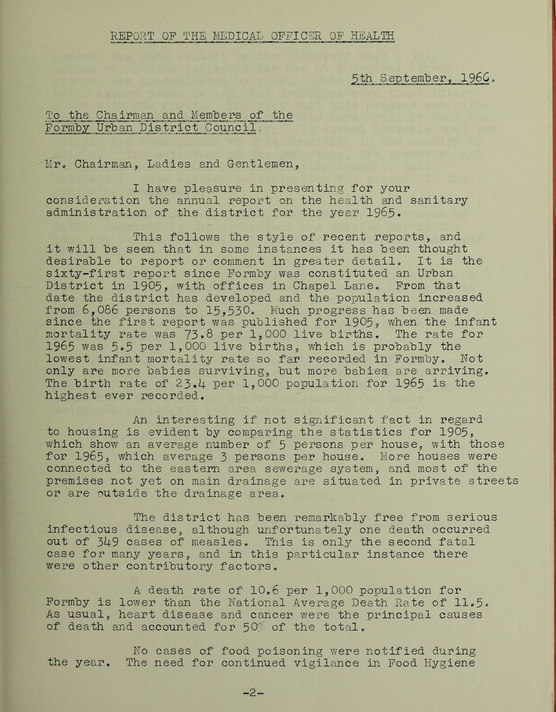REPORT OP THE MEDICAL OFFICER OF HEALTH 5th SeptemLer, 1966 To the Chairman_a_nd Memhers of the F 0 rmhy Urh an,1 r 1 c t C ouncjLJ.. Mr» Chairman, Ladies and Gentlemen, I have pleasure in presenting for your consideration the annual report on the health and sanitary administration of the district for the year 1965« This follows the style of recent reports, and it will he seen that in some instances it has heen thought desirable to report or comment in greater details It is the sixty-first report since Pormby was constituted an Urban District in 1905? with offices in Chapel Lane, From that date the district has developed and the population increased from 6,086 persons to 15?530. Much progress has been made since the first report was published for 1905? when the infant mortality rate v^as 73-6 per 1,000 live births. The rate for 1965 was 5»5 per 1,000 live births, which is probably the lowest infant mortality rate so far recorded in Pormby, Not only are more babies surviving, but more babies are arriving. The birth rate of 23.4 per 1,000 population for 1965 is the highest ever recorded. An interesting if not significant fact in regard to housing is evident by comparing the statistics for 1905, which show an average number of 5 persons per house, with those for 1965, which average 3 persons per house. More houses were connected to the eastern area sewerage system, and most of the premises not yet on main drainage are situated in private streets or are outside the drainage area. The district has been remarkably free from serious infectious disease, although unfortunately one death occurred out of 349 cases of measles. This is only the second fatal case for many years, and in this particular instance there were other contributory factors, A death rate of 10,6 per 1,000 population for Pormby is lower than the National Average Death Rate of 11,5» As usual, heart disease and cancer were the principal causes of death and accounted for 507 of the total. No cases of food poisoning were notified during the year. The need for continued vigilance in Pood Hygiene -2-