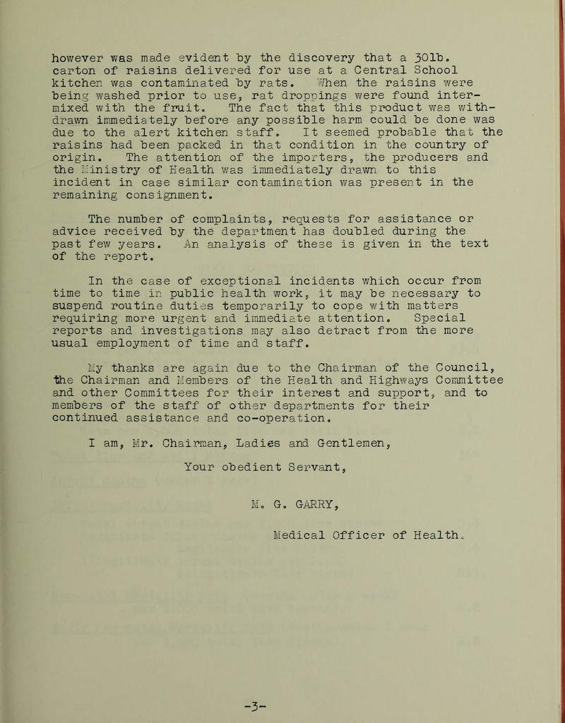 however was made evident hy the discovery that a 301^). carton of raisins delivered for use at a Central School kitchen was contaminated hy rats. When the raisins were being washed prior to use, rat droppings were found inter- mixed with the fruit. The fact that this product was with- drawn imjnediately before any possible harm could be done was due to the alert kitchen staff. It seemed probable that the raisins had been packed in that condition in the country of origin. The attention of the importers, the producers and the x.Iinistry of Health was immediately drawn to this incident in case similar contamination v/as present in the remaining consignment. The number of complaints, reguests for assistance or advice received by the department has doubled during the past few years. An analysis of these is given in the text of the report. In the case of exceptional incidents which occur from time to time in public health work, it may be necessary to suspend routine duties temporarily to cope with matters requiring more urgent and immediate attention. Special reports and investigations may also detract from the more usual employment of time and staff. My thanks are again due to the Chairman of the Council, the Chairman and Members of the Health and Highways Committee and other Committees for their interest and support, and to members of the staff of other departments for their continued assistance and co-operation, I am, Mr, Chairman, Ladies and Gentlemen, Your obedient Servant, M, G, GARRY, Medical Officer of Health. -3-