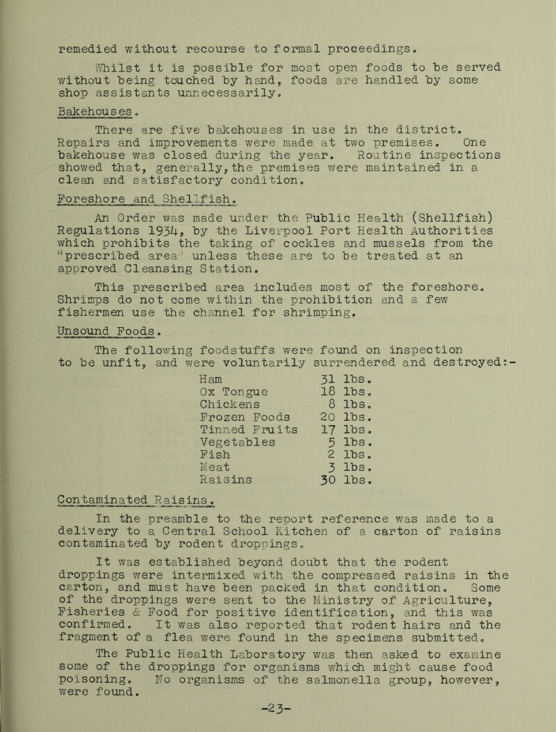remedied without recourse to formal proceedings. l''/hilst it is possible for most open foods to he served without being touched by hand, foods are handled by some shop assistants unnecessarily. Bakehouses. There are five bakehouses in use in the district. Repairs and improvements were made at two premises. One bakehouse was closed during the year. Routine inspections showed that, generally, the premises v/ere maintained in a clean and satisfactory condition. Foreshore and Shellj'_ish_. An Order was made under the Public Health (Shellfish) Regulations 193U? by the Liverpool Port Health Authorities which prohibits the taking of cockles and mussels from the ''prescribed area'' unless these are to be treated at an approved Cleansing Station. This prescribed area includes most of the foreshore. Shrimps do not come within the prohibition and a few fishermen use the channel for shrimping. Unsound Food^. The following foodstuffs were found on inspection to be unfit, and were voluntarily surrendered and destroyed Ham 31 lbs. Ox Tongue 18 lbs. Chickens 8 lbs. Frozen Poods 20 lbs. Tinned Fruits 17 lbs. Vegetables 3 lbs, Fish 2 lbs. Meat 3 lbs. Raisins 30 lbs. Contaminated Raisins. In the preamble to the report reference was made to a delivery to a Central School Kitchen of a carton of raisins contaminated by rodent droppings. It was established beyond doubt that the rodent droppings were intermixed Y'jlth the compressed raisins in th carton, and must have been packed in that condition. Some of the droppings were sent to the Ministry of Agriculture, Fisheries & Pood for positive identification, eand this was confirmed. It was also reported that rodent hairs and the fragment of a flea were found in the specimens submitted. The Public Health Laboratory was then asked to examine some of the droppings for organisms which might cause food poisoning. Ho organisms of the salmonella group, however, were found. -23>