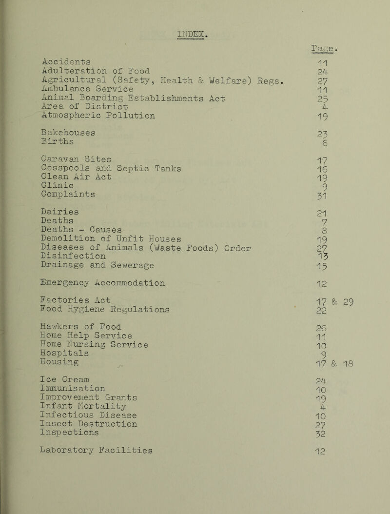 IITDEX. Pafie ■> Accidents Adulteration of Pood 24 Agricultural (Safety, Health & Welfare) Regs. 2? Ambulance Service Animal Boarding Establishiaents Act 25 Area of District 4 Atmospheric Pollution 19 Bakehouses 23 Births 5 Caravan Sites Cesspools and Septic Tanks Clean Air Act Clinic Complaints Dairies Deaths Deaths - Causes Demolition of Unfit Houses Diseases of Animals (Waste Disinfection Drainage and Sewerage 17 16 19 9 51 21 7 8 19 Poods) Order 27 15 15 Emergency Accommodation 12 Pactories Act I7 & 29 Food Hygiene Regulations 22 Hawkers of Pood 26 Home Help Service 11 Home Pursing Service 10 Hospitals 9 Housing ^ 17 & 18 Ice Cream 24 Immunisation 10 Improvement Crants I9 Infant Kortality A Infectious Disease 10 Insect Destruction 27 Inspections 32 Laboratory Facilities 12