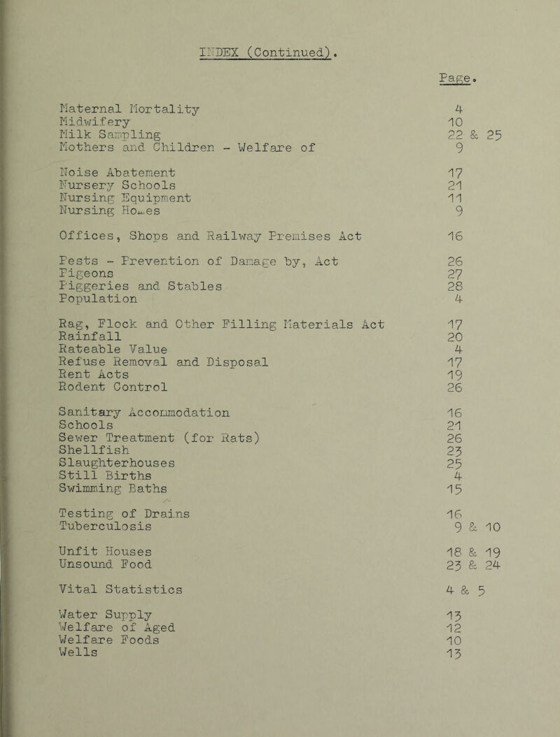 IITSEX (Continued), Page. Maternal Mortality A Midwifery 10 Milk Sairi.pling 22 & 25 Mothers and Children - Welfare of 9 Noise Abatement 17 Nursery Schools 21 Nursing Equipment 11 Nursing Hoxx..es 9 Offices, Shops and Railway Premises Act 16 Pests - Prevention of Damage by, Act 26 Pigeons 27 Piggeries and Stables 28 Population 4 Rag, Elock and Other Filling Materials Act 17 Rainfall 20 Rateable Value 4 Refuse Removal and Disposal 17 Rent Acts 19 Rodent Control 26 Sanitary Accommodation 16 Schools 21 Sev/er Treatment (for Rats) 26 Shellfish 23 Slaughterhouses 25 Still Births 4 Swimming Baths 15 Testing of Drains 16 Tuberculosis 9 & 10 Unfit Houses 18 & 19 Unsound Food 25 & 24 Vital Statistics 4 & 5 V7ater Supply 15 Welfare of Aged 12 Welfare Foods 10 Wells 15
