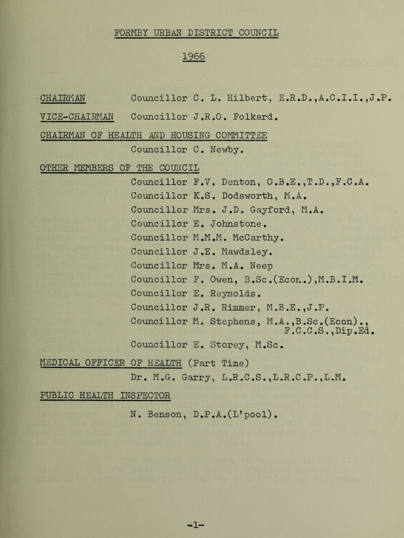 1966 CHAIRI^iAN Co-uncillor C. L. Hilbert, E.R.D. ,A.C.I.I.,J.P. VICE-CHAIRMAN Councillor J.R.O. Folkard. CHAIRMAN OF HEALTH AITO HOUSING COMMITTEE Councillor C. Newby. OTHER MEMBERS OF THE COUNCIL Councillor F.V. Denton, 0,B,E,,T,D.,F.C.A, Councillor K.S. Dodsworth, M.A, Councillor Mrs. J.D. Cayford, M.A, Councillor E, Johnstone. Councillor M.M.M. McCarthy. Councillor J.E, Mawdsley. Councillor Mrs, M.A. Neep Councillor F. Owen, B.Sc,(Econ.),M.B,I.M. Councillor E. Reynolds, Councillor J.R, Rimmer, M.B.E.,J.P. Councillor M. Stephens, M.A.,B.Sc.(Econ)., F.C.C.S.,Dip.Ed. Councillor E. Storey, M.Sc. MEDICAL OFFICER OF HEALTH (Part Time) Dr. M.G. Garry, L.R,C,S.,L.R.C.P.,L.M. PUBLIC HEALTH INSPECTOR N. Benson, D.P.A,(L’pool). 1-