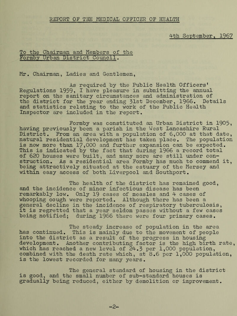 REPORT OF THE MEDICAIi OFFICER OF HEALTH 4th September, 1967 To the Chairman and Members of the Formhy Urban District Council, Mr. Chairman, Ladies and Gentlemen, As required by the Public Health Officers’ Regulations 1959, 1 have pleasure in submitting the annual report on the sanitary circumstances and administration of the district for the year ending 31st December, 1966. Details and statistics relating to the work of the Public Health Inspector are included in the report. Formby was constituted an Urban District in 1905, having previously been a parish in the West Lancashire Rural District. From an area with a population of 6,000 at that date, natural residential development has taken place. The population is now more than 17,000 and further expansion can be expected. This is indicated by the fact that during 1966 a record total of 620 houses were built, and many more are still under con- struction. As a residential area Formby has much to commend it, being attractively situated at the estuary of the Mersey and within easy access of both Liverpool and Southport. The health of the district has remained good, and the incidence of minor infectious disease has been remarkably low. Only 19 cases of measles and 4 cases of whooping cough were reported. Although there has been a general decline in the incidence of respiratory tuberculosis, it is regretted that a year seldom passes without a few cases being notified; during 1966 there were four primary cases. The steady increase of population in the area has continued. This is mainly due to the movement of people into the district as a result of the progress in housing development. Another contributing factor is the high birth rate, which has reached a new level of 24.3 per 1,000 population, combined with the death rate which, at 8.6 per 1,000 population, is the lowest recorded for many years. The general standard of housing in the district is good, and the small number of sub-standard houses is gradually being reduced, either by demolition or improvement. -2-