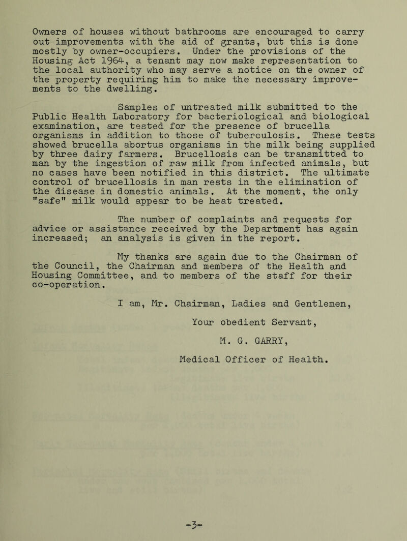 Owners of houses without bathrooms are encouraged to carry out improvements with the aid of grants, but this is done mostly by owner-occupiers. Under the provisions of the Housing Act 1964, a tenant may now make representation to the local authority who may serve a notice on the owner of the property requiring him to make the necessary improve- ments to the dwelling. Samples of untreated milk submitted to the Public Health Laboratory for bacteriological and biological examination, are tested for the presence of brucella organisms in addition to those of tuberculosis. These tests showed brucella abortus organisms in the milk being supplied by three dairy farmers. Brucellosis can be transmitted to man by the ingestion of raw milk from infected animals, but no cases have been notified in this district. The ultimate control of brucellosis in man rests in the elimination of the disease in domestic animals. At the moment, the only safe milk would appear to be heat treated. The number of complaints and requests for advice or assistance received by the Department has again increased; an analysis is given in the report. My thanks are again due to the Chairman of the Council, the Chairman and members of the Health and Housing Committee, and to members of the staff for their co-operation. I am, Mr. Chairman, Ladies and Gentlemen, Your obedient Servant, M. G. GARRY, Medical Officer of Health. -5“