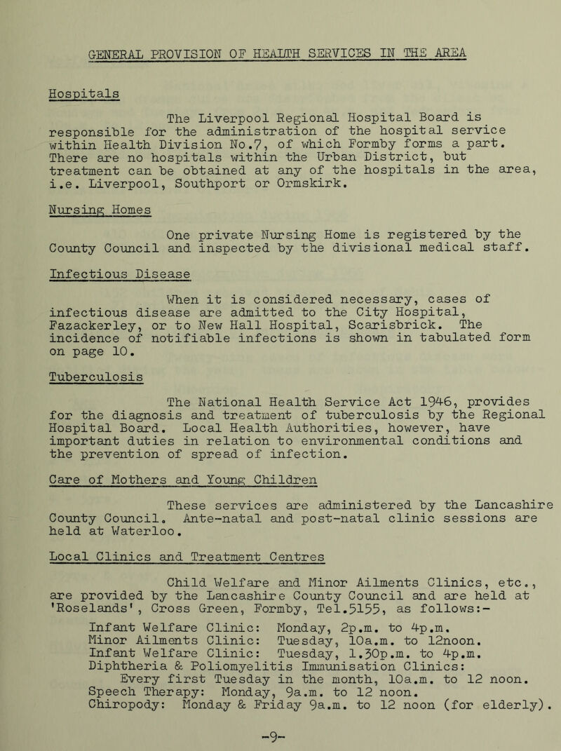 GENERAL PROVISION QE HEALTH SERVICES IN THE AREA Hospitals The Liverpool Regional Hospital Board is responsiLle for the administration of the hospital service within Health Division No.?, of which Formby forms a part. There are no hospitals within the Urban District, but treatment can be obtained at any of the hospitals in the area, i.e. Liverpool, Southport or Ormskirk. Nursing Homes One private Nursing Home is registered by the County Council and inspected by the divisional medical staff. Infectious Disease When it is considered necessary, cases of infectious disease are admitted to the City Hospital, Pazackerley, or to New Hall Hospital, Scarisbrick. The incidence of notifiable infections is shown in tabulated form on page 10. Tuberculosis The National Health Service Act 19^6, provides for the diagnosis and treatment of tuberculosis by the Regional Hospital Board. Local Health Authorities, however, have important duties in relation to environmental conditions and the prevention of spread of infection. Care of Mothers and Young Children These services are administered by the Lancashire County Council. Ante-natal and post-natal clinic sessions are held at Waterloo. Local Clinics and Treatment Centres Child Welfare and Minor Ailments Clinics, etc,, are provided by the Lancashire County Council and are held at ’Roselands', Cross Green, Formby, Tel.5155, as follows:- Infant Welfare Clinic: Monday, 2p.m. to 4p.m. Minor Ailments Clinic: Tuesday, 10a.m. to 12noon. Infant Welfare Clinic: Tuesday, 1.50p.m. to 4p,m. Diphtheria & Poliomyelitis Immunisation Clinics: Every first Tuesday in the month, 10a.m. to 12 noon. Speech Therapy: Monday, 9a.m. to 12 noon. Chiropody: Monday & Friday 9a.m. to 12 noon (for elderly). -9-