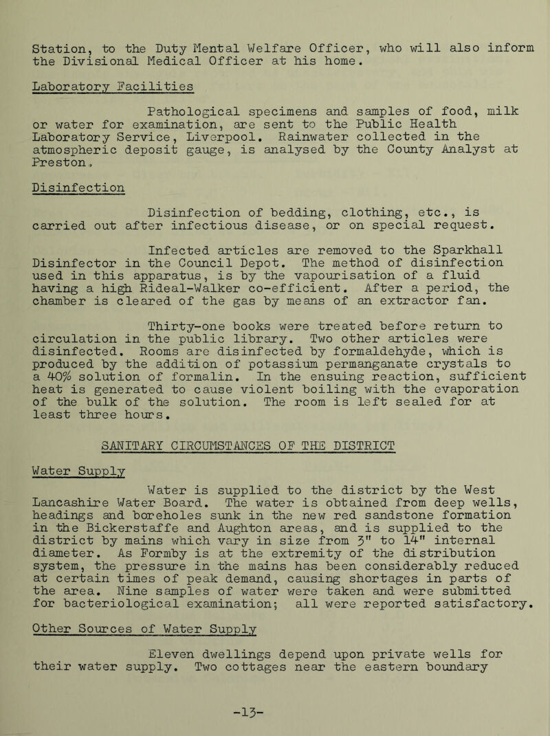 station, to the Duty Mental Welfare Officer, who will also inform the Divisional Medical Officer at his home. Laboratory Facilities Pathological specimens and samples of food, milk or water for examination, are sent to the Public Health Laboratory Service, Liverpool, Rainwater collected in the atmospheric deposit gauge, is analysed by the County Analyst at Preston, Disinfection Disinfection of bedding, clothing, etc., is carried out after infectious disease, or on special request. Infected articles are removed to the Sparkhall Disinfector in the Council Depot. The method of disinfection used in this apparatus, is by the vapourisation of a fluid having a hi^ Rideal-Walker co-efficient. After a period, the chamber is cleared of the gas by means of an extractor fan. Thirty-one books were treated before return to circulation in the public library. Two other articles were disinfected. Rooms are disinfected by formaldehyde, which is produced by the addition of potassium permanganate crystals to a 40% solution of formalin. In the ensuing reaction, sufficient heat is generated to cause violent boiling with the evaporation of the bulk of the solution. The room is left sealed for at least three hours. SANITARY CIRCUMSTANCES OP THE DISTRICT Water Supply Water is supplied to the district by the West Lancashire Water Board. The water is obtained from deep wells, headings and boreholes sunk in the new red sandstone formation in the Bickerstaffe and Aughton areas, and is supplied to the district by mains which vary in size from 3 to 14 internal diameter. As Formby is at the extremity of the distribution system, the pressure in the mains has been considerably reduced at certain times of peak demand, causing shortages in parts of the area. Nine samples of water v^ere taken and were submitted for bacteriological examination; all were reported satisfactory. Other Sources of Water Supply Eleven dwellings depend upon private wells for their water supply. Two cottages near the eastern boundary -13-